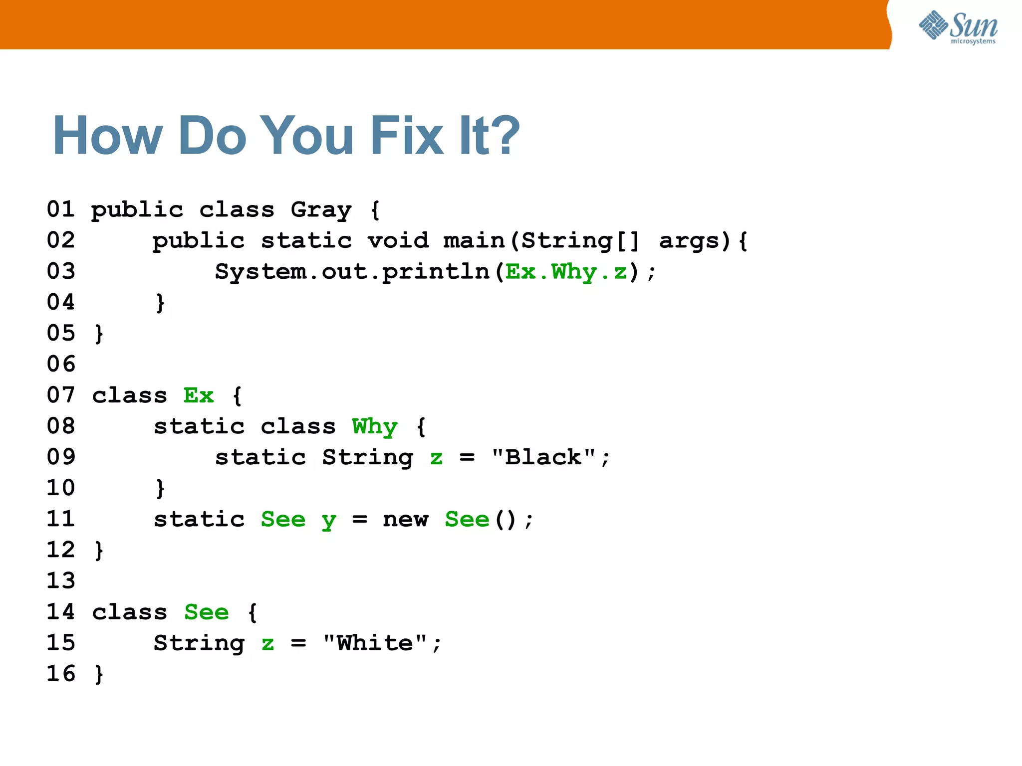How Do You Fix It?
01   public class Gray {
02       public static void main(String[] args){
03           System.out.println(Ex.Why.z);
04       }
05   }
06
07   class Ex {
08       static class Why {
09           static String z = "Black";
10       }
11       static See y = new See();
12   }
13
14   class See {
15       String z = "White";
16   }
 