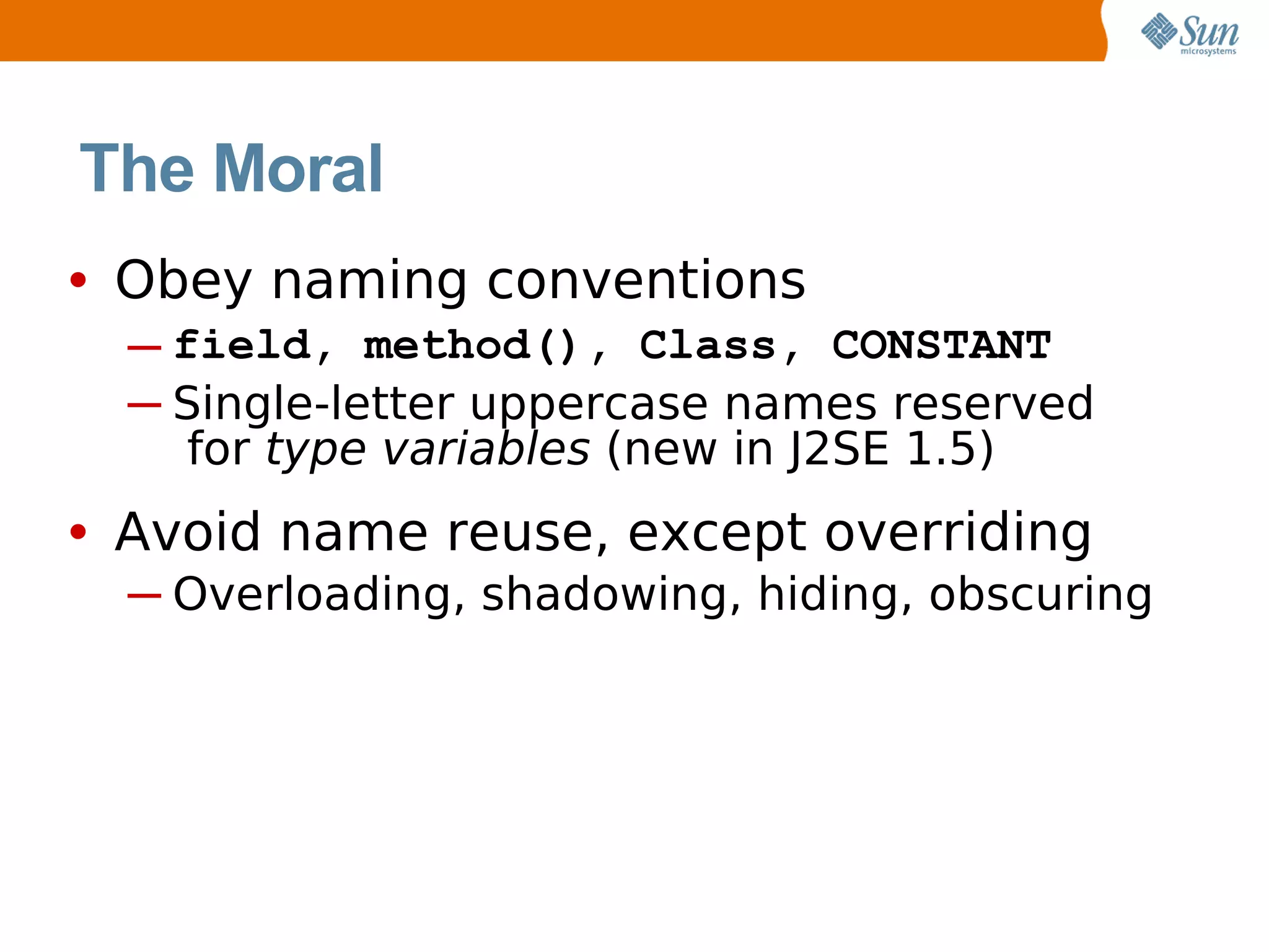 The Moral
• Obey naming conventions
  ─ field, method(), Class, CONSTANT
  ─ Single-letter uppercase names reserved
     for type variables (new in J2SE 1.5)
• Avoid name reuse, except overriding
  ─ Overloading, shadowing, hiding, obscuring
 