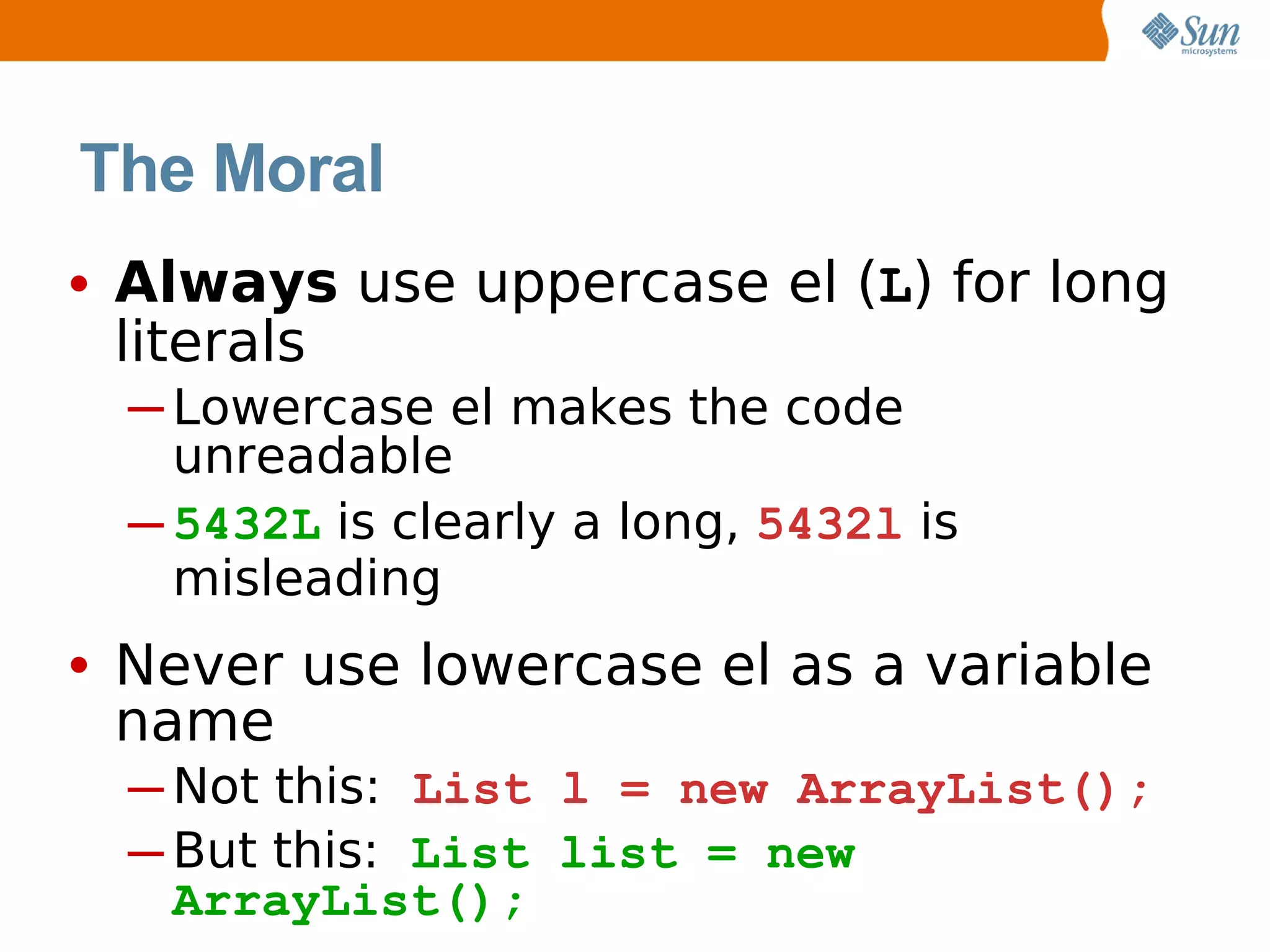 The Moral
• Always use uppercase el (L) for long
 literals
  ─ Lowercase el makes the code
    unreadable
  ─ 5432L is clearly a long, 5432l is
    misleading
• Never use lowercase el as a variable
 name
  ─ Not this: List l = new ArrayList();
  ─ But this: List list = new
    ArrayList();
 