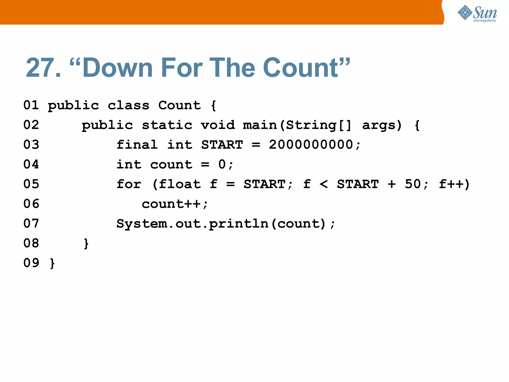 27. “Down For The Count”
01 public class Count {
02     public static void main(String[] args) {
03         final int START = 2000000000;
04         int count = 0;
05         for (float f = START; f < START + 50; f++)
06            count++;
07         System.out.println(count);
08     }
09 }
 
