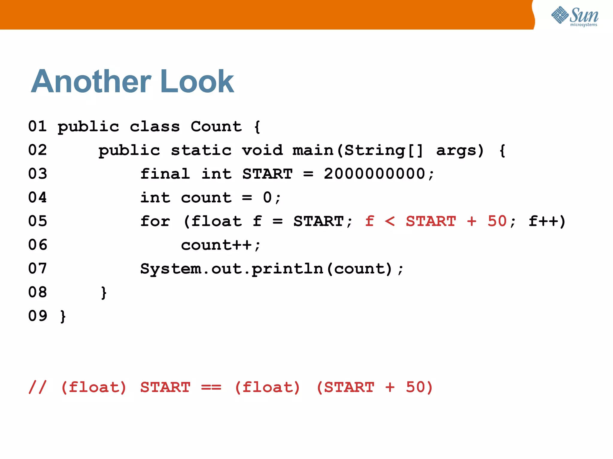 Another Look
01 public class Count {
02     public static void main(String[] args) {
03         final int START = 2000000000;
04         int count = 0;
05         for (float f = START; f < START + 50; f++)
06             count++;
07         System.out.println(count);
08     }
09 }



// (float) START == (float) (START + 50)
 