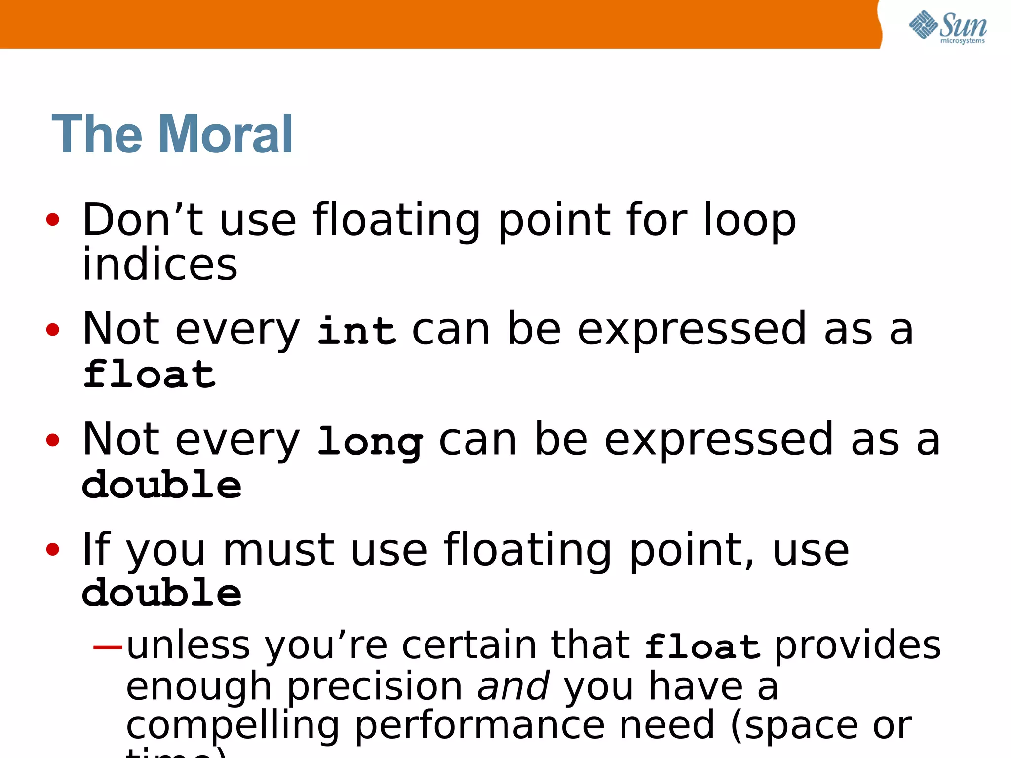 The Moral
• Don’t use floating point for loop
  indices
• Not every int can be expressed as a
  float
• Not every long can be expressed as a
  double
• If you must use floating point, use
 double
  ─ unless you’re certain that float provides
    enough precision and you have a
    compelling performance need (space or
 