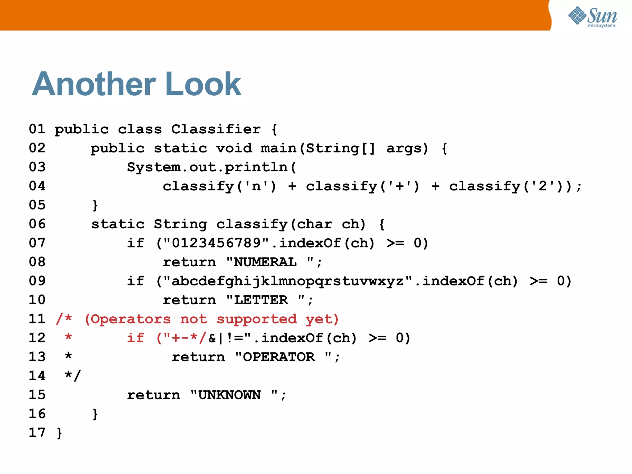 Another Look
01 public class Classifier {
02     public static void main(String[] args) {
03         System.out.println(
04             classify('n') + classify('+') + classify('2'));
05     }
06     static String classify(char ch) {
07         if ("0123456789".indexOf(ch) >= 0)
08             return "NUMERAL ";
09         if ("abcdefghijklmnopqrstuvwxyz".indexOf(ch) >= 0)
10             return "LETTER ";
11 /* (Operators not supported yet)
12 *       if ("+-*/&|!=".indexOf(ch) >= 0)
13 *            return "OPERATOR ";
14 */
15         return "UNKNOWN ";
16     }
17 }
 