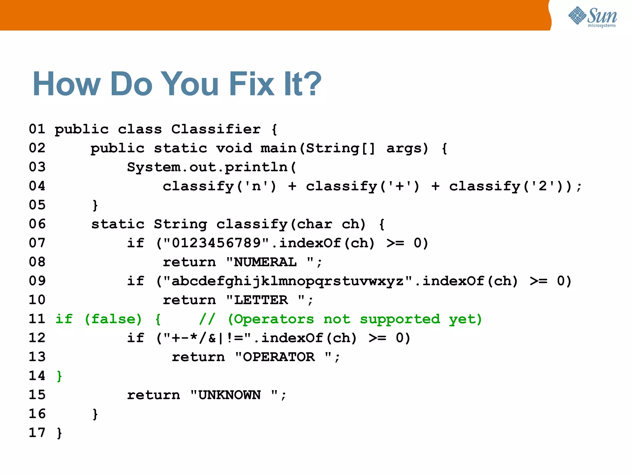 How Do You Fix It?
01   public class Classifier {
02       public static void main(String[] args) {
03           System.out.println(
04                classify('n') + classify('+') + classify('2'));
05       }
06       static String classify(char ch) {
07           if ("0123456789".indexOf(ch) >= 0)
08                return "NUMERAL ";
09           if ("abcdefghijklmnopqrstuvwxyz".indexOf(ch) >= 0)
10                return "LETTER ";
11   if (false) {     // (Operators not supported yet)
12           if ("+-*/&|!=".indexOf(ch) >= 0)
13                 return "OPERATOR ";
14   }
15           return "UNKNOWN ";
16       }
17   }
 