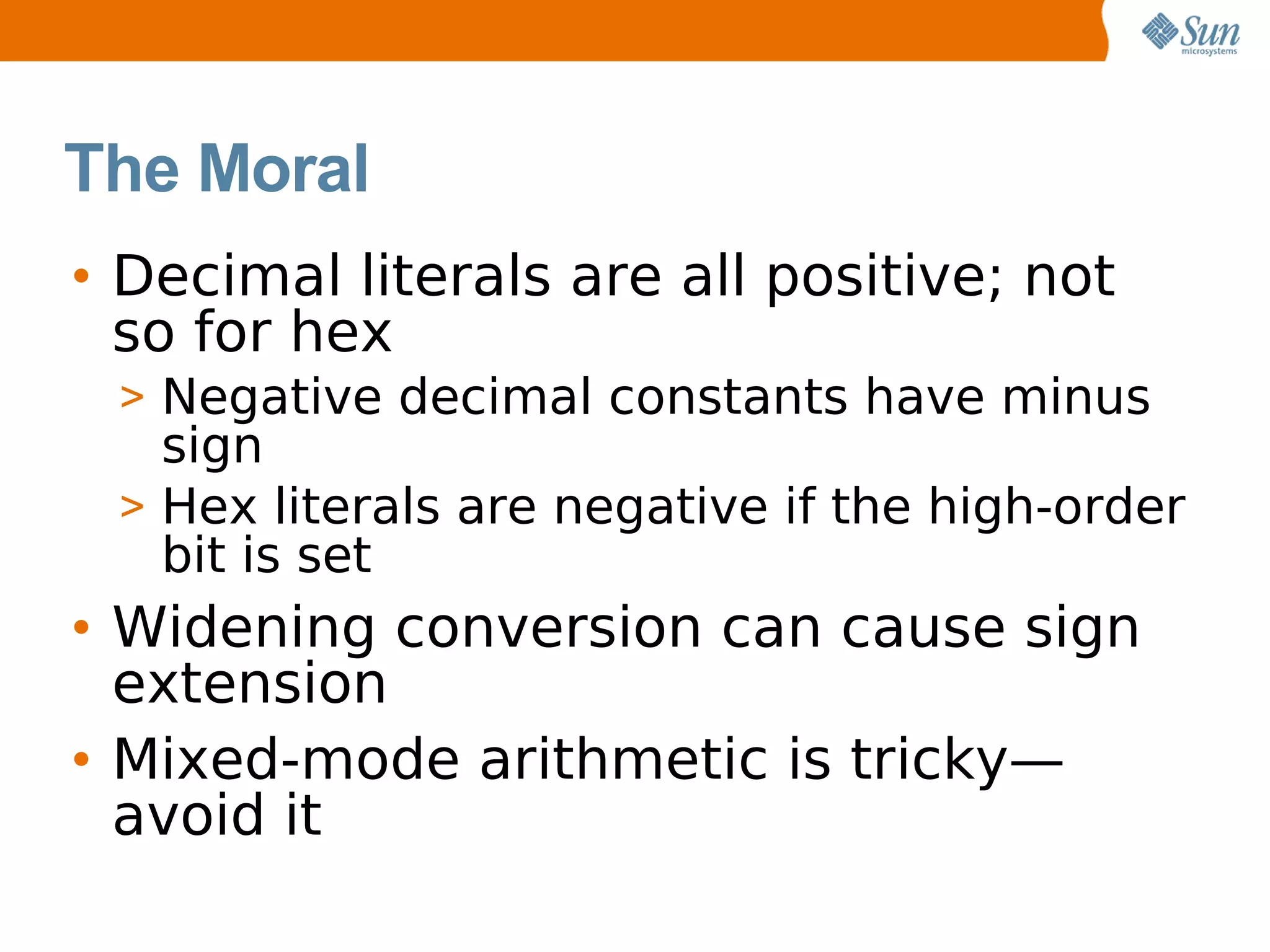 The Moral
• Decimal literals are all positive; not
  so for hex
 > Negative decimal constants have minus
   sign
 > Hex literals are negative if the high-order
   bit is set
• Widening conversion can cause sign
  extension
• Mixed-mode arithmetic is tricky—
  avoid it
 