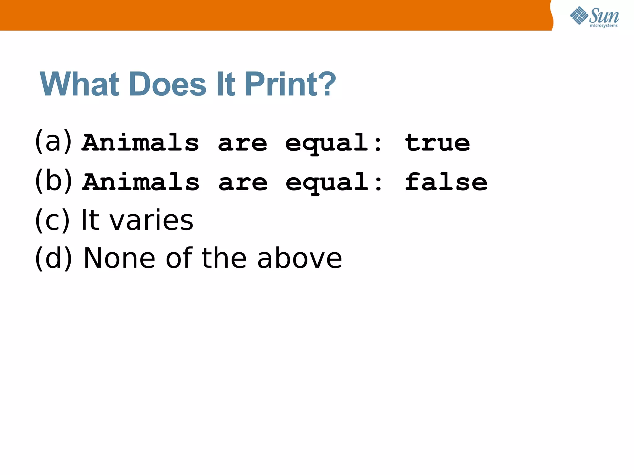 What Does It Print?
(a) Animals are equal: true
(b) Animals are equal: false
(c) It varies
(d) None of the above
 