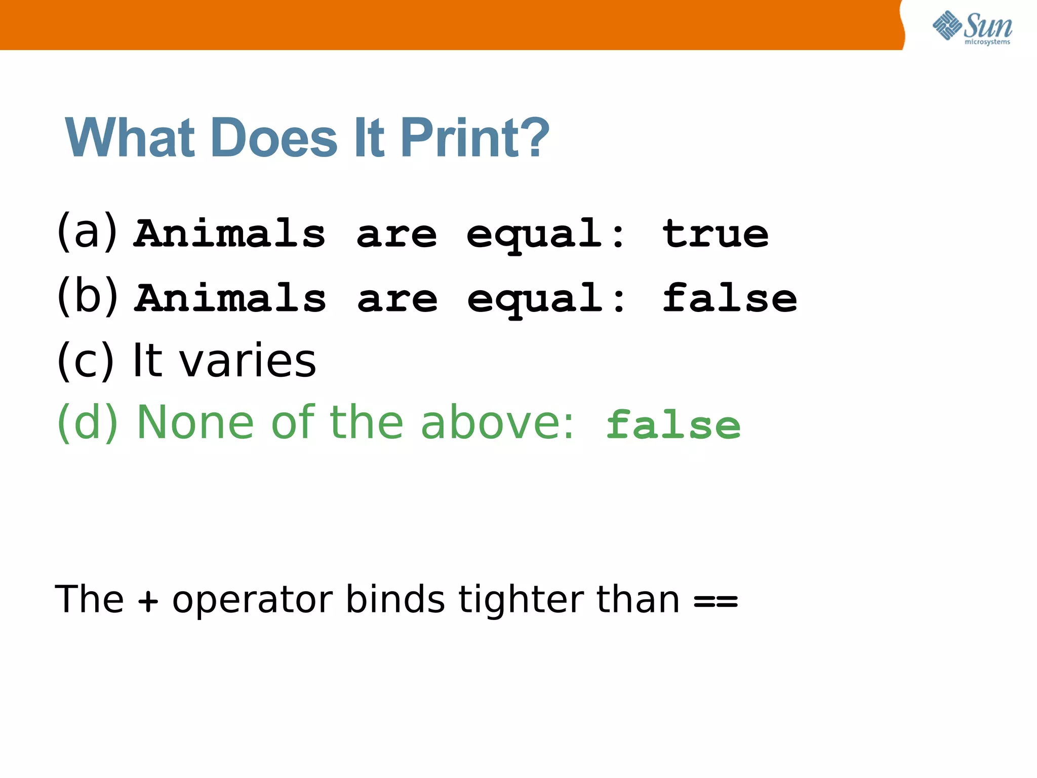 What Does It Print?
(a) Animals are equal: true
(b) Animals are equal: false
(c) It varies
(d) None of the above: false


The + operator binds tighter than ==
 