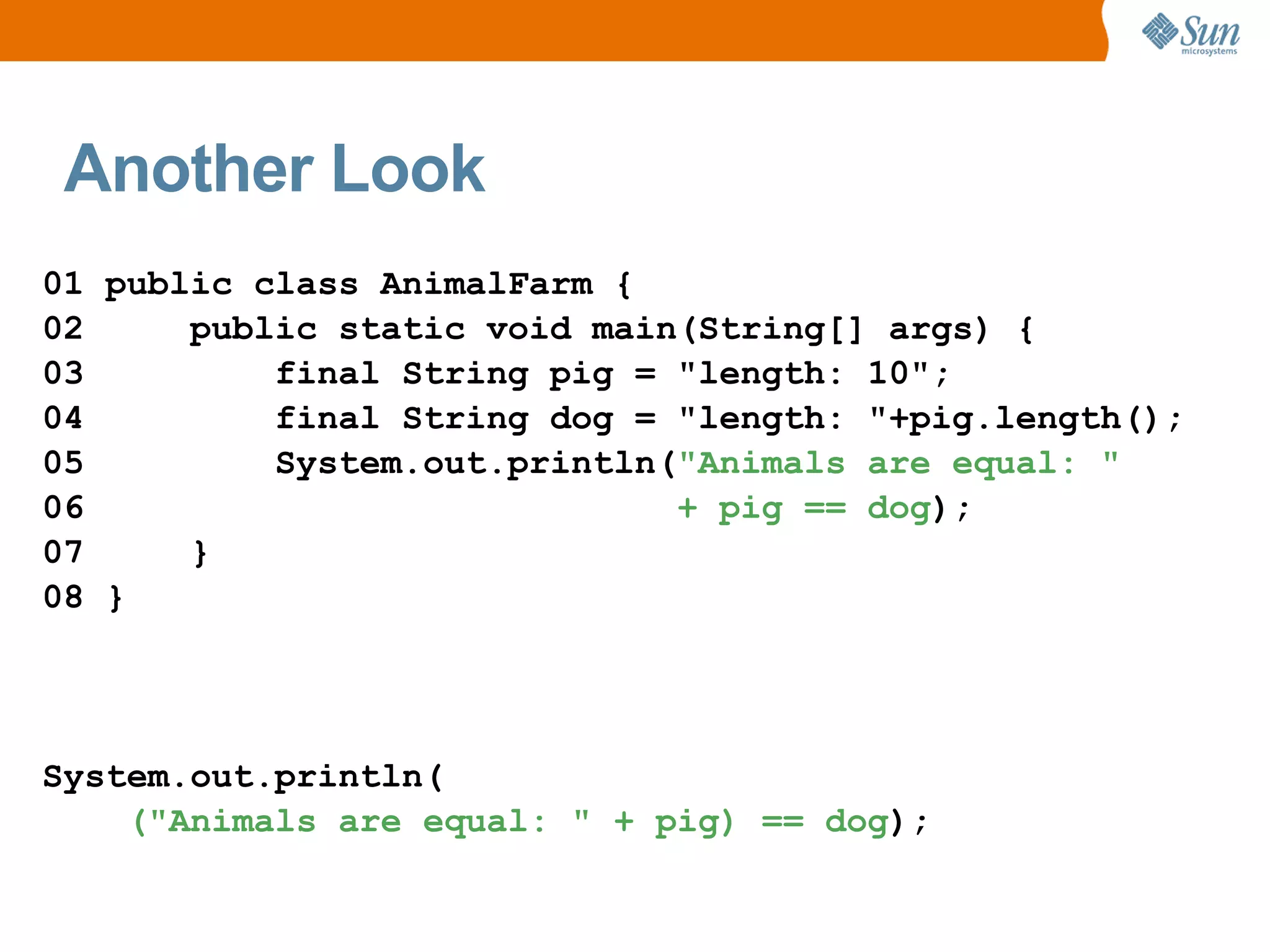 Another Look
01 public class AnimalFarm {
02     public static void main(String[] args) {
03         final String pig = "length: 10";
04         final String dog = "length: "+pig.length();
05         System.out.println("Animals are equal: "
06                            + pig == dog);
07     }
08 }




System.out.println(
    ("Animals are equal: " + pig) == dog);
 