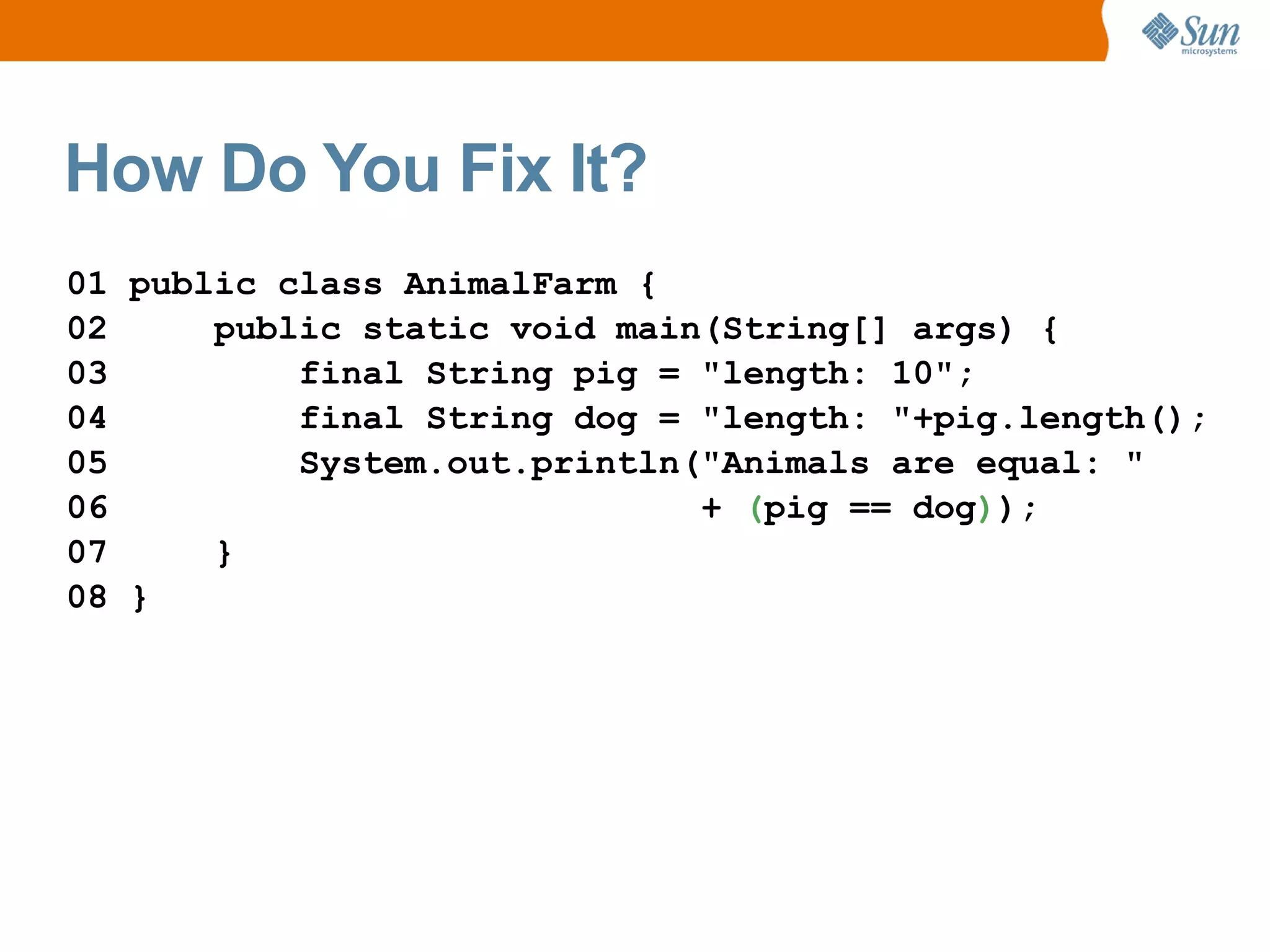 How Do You Fix It?
01 public class AnimalFarm {
02     public static void main(String[] args) {
03         final String pig = "length: 10";
04         final String dog = "length: "+pig.length();
05         System.out.println("Animals are equal: "
06                            + (pig == dog));
07     }
08 }
 