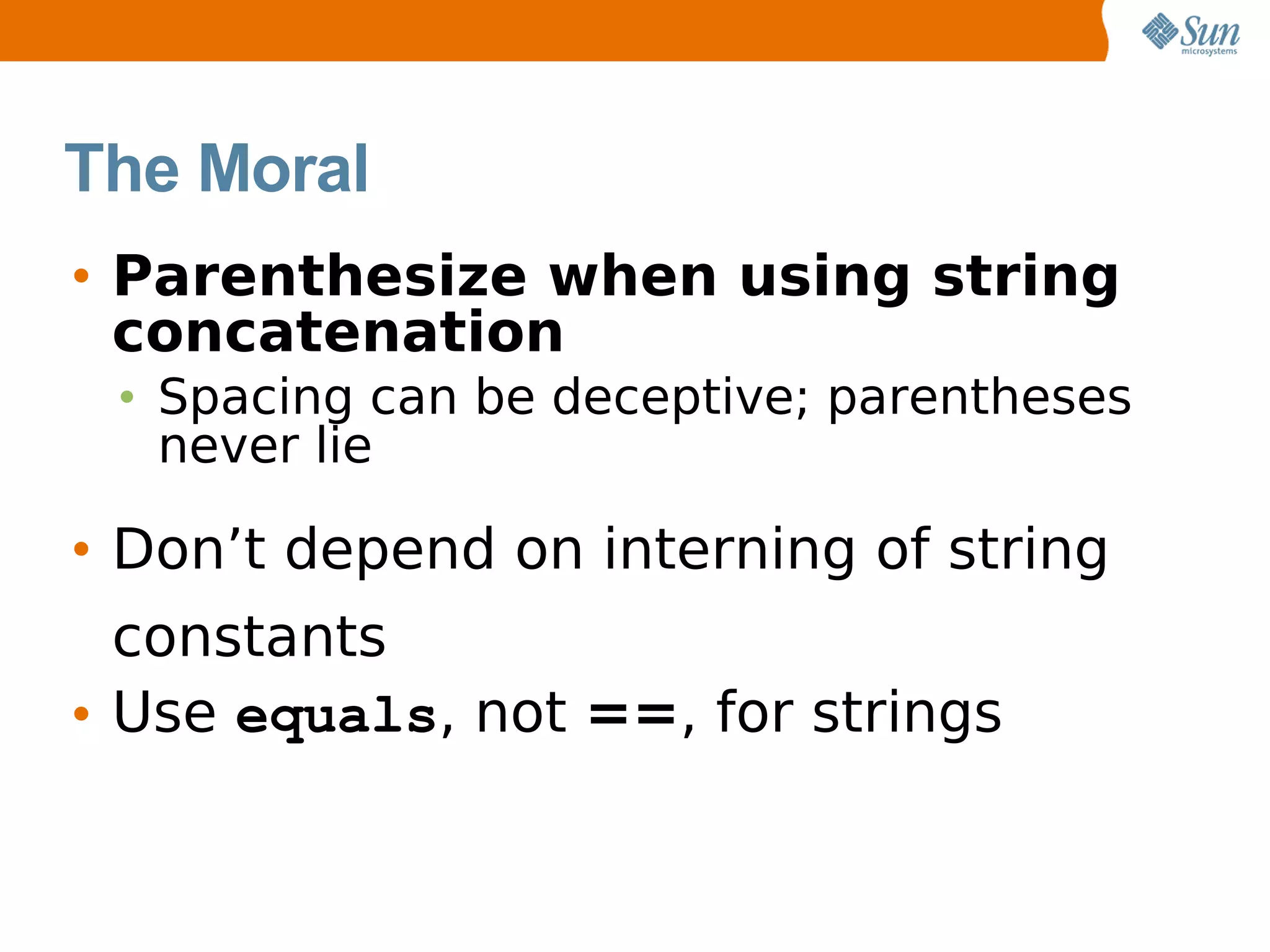 The Moral
• Parenthesize when using string
  concatenation
 • Spacing can be deceptive; parentheses
   never lie

• Don’t depend on interning of string
  constants
• Use equals, not ==, for strings
 