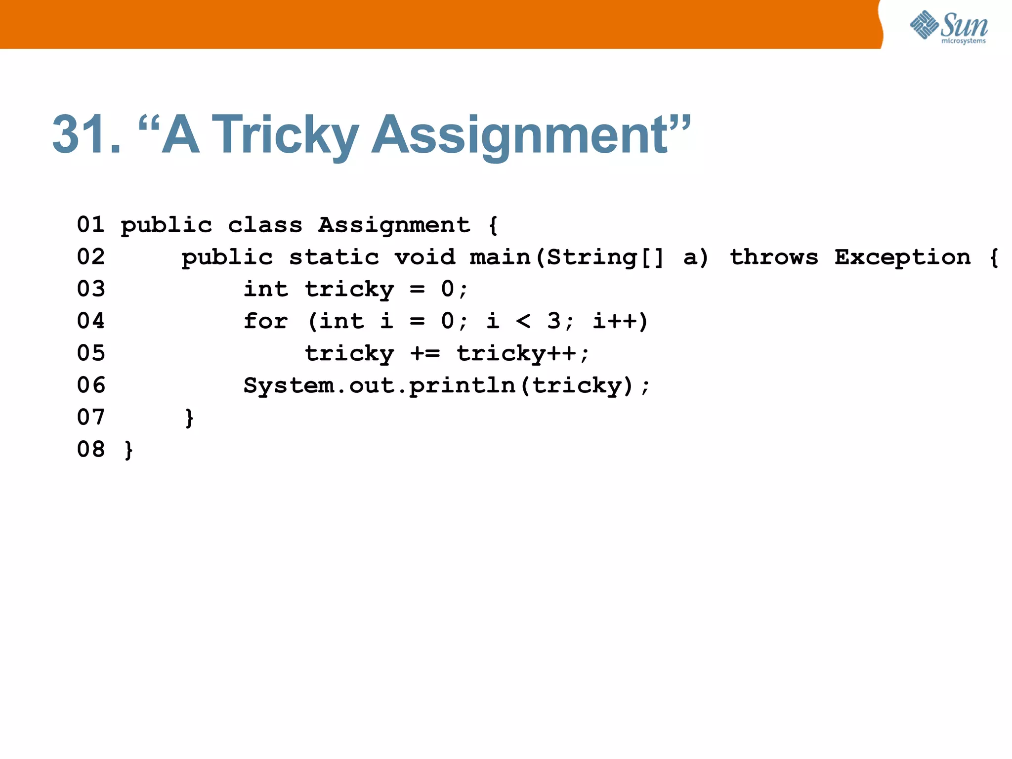 31. “A Tricky Assignment”
01 public class Assignment {
02     public static void main(String[] a) throws Exception {
03         int tricky = 0;
04         for (int i = 0; i < 3; i++)
05             tricky += tricky++;
06         System.out.println(tricky);
07     }
08 }
 