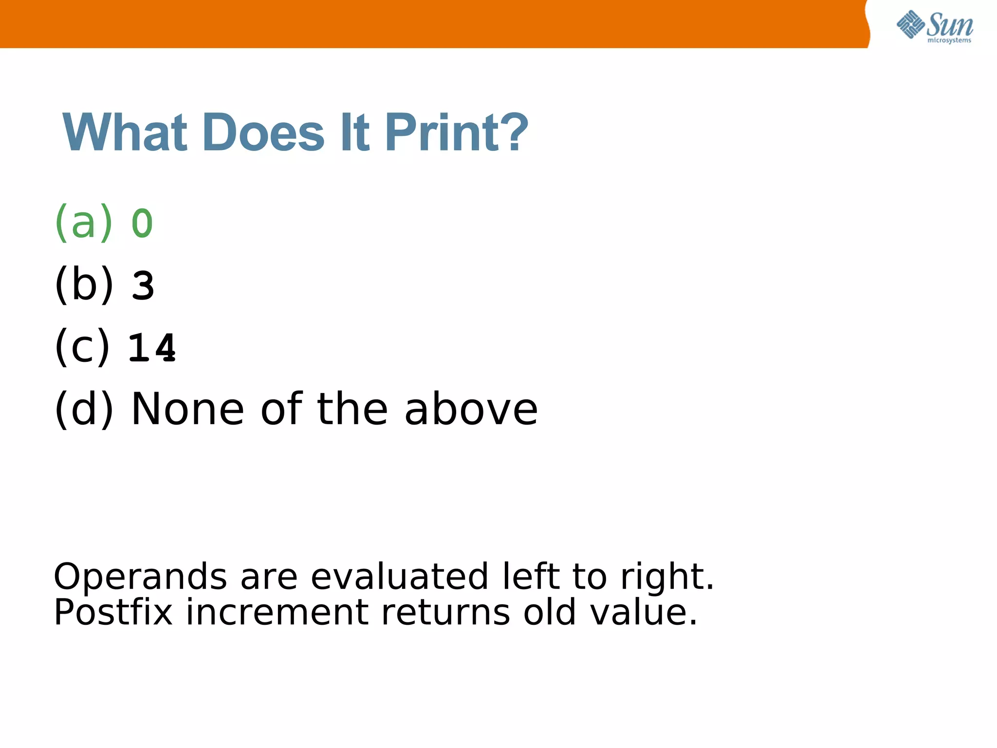 What Does It Print?
(a) 0
(b) 3
(c) 14
(d) None of the above


Operands are evaluated left to right.
Postfix increment returns old value.
 