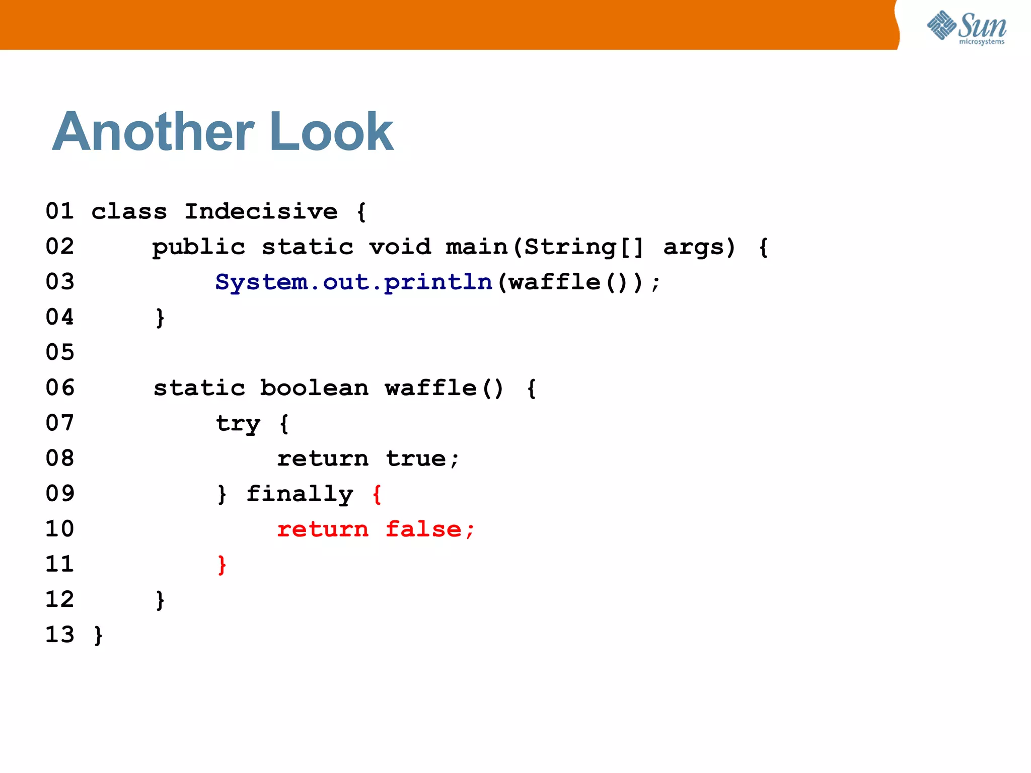 Another Look
01 class Indecisive {
02     public static void main(String[] args) {
03         System.out.println(waffle());
04     }
05
06     static boolean waffle() {
07         try {
08             return true;
09         } finally {
10             return false;
11         }
12     }
13 }
 