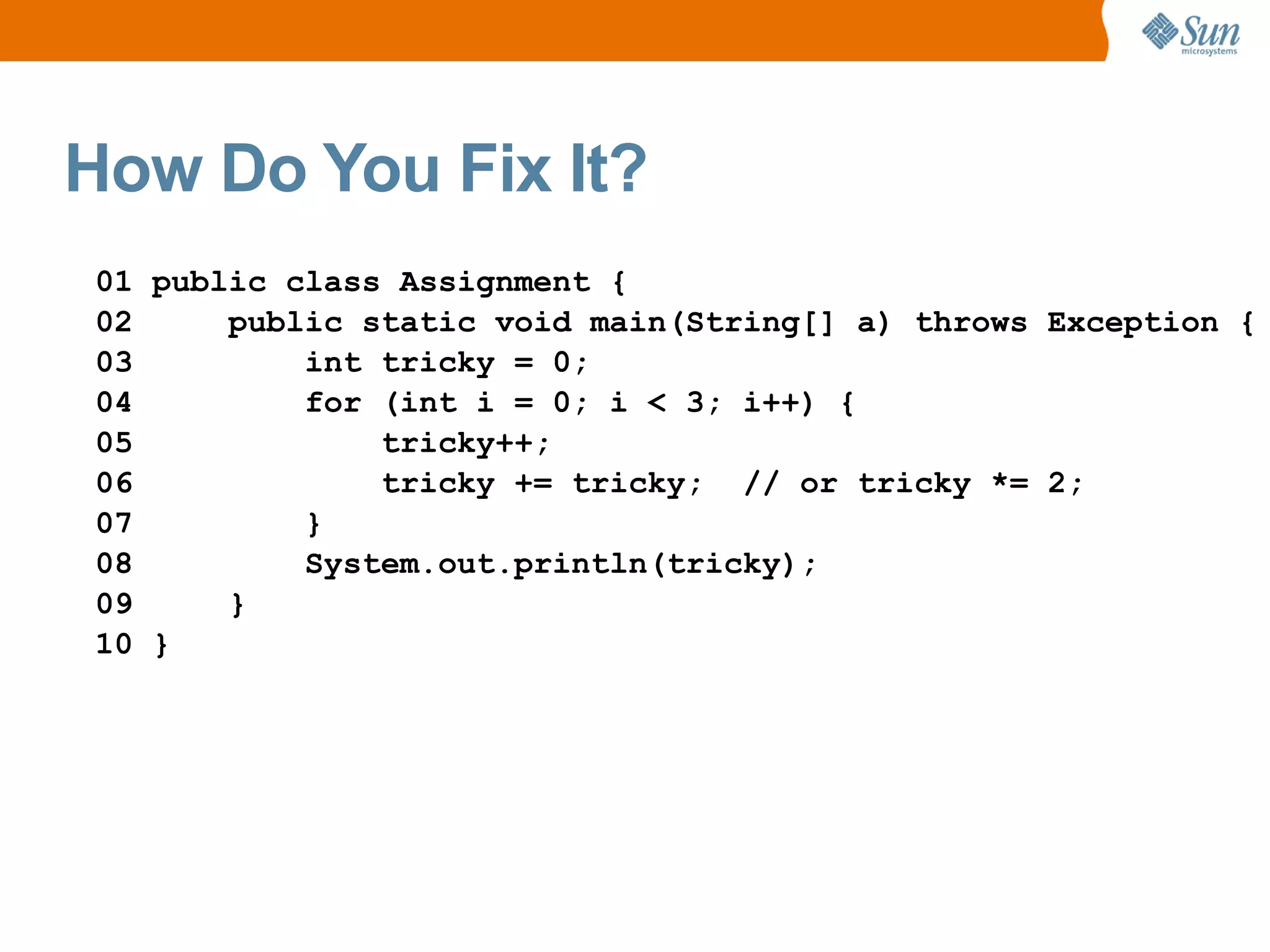How Do You Fix It?
01 public class Assignment {
02     public static void main(String[] a) throws Exception {
03         int tricky = 0;
04         for (int i = 0; i < 3; i++) {
05             tricky++;
06             tricky += tricky; // or tricky *= 2;
07         }
08         System.out.println(tricky);
09     }
10 }
 