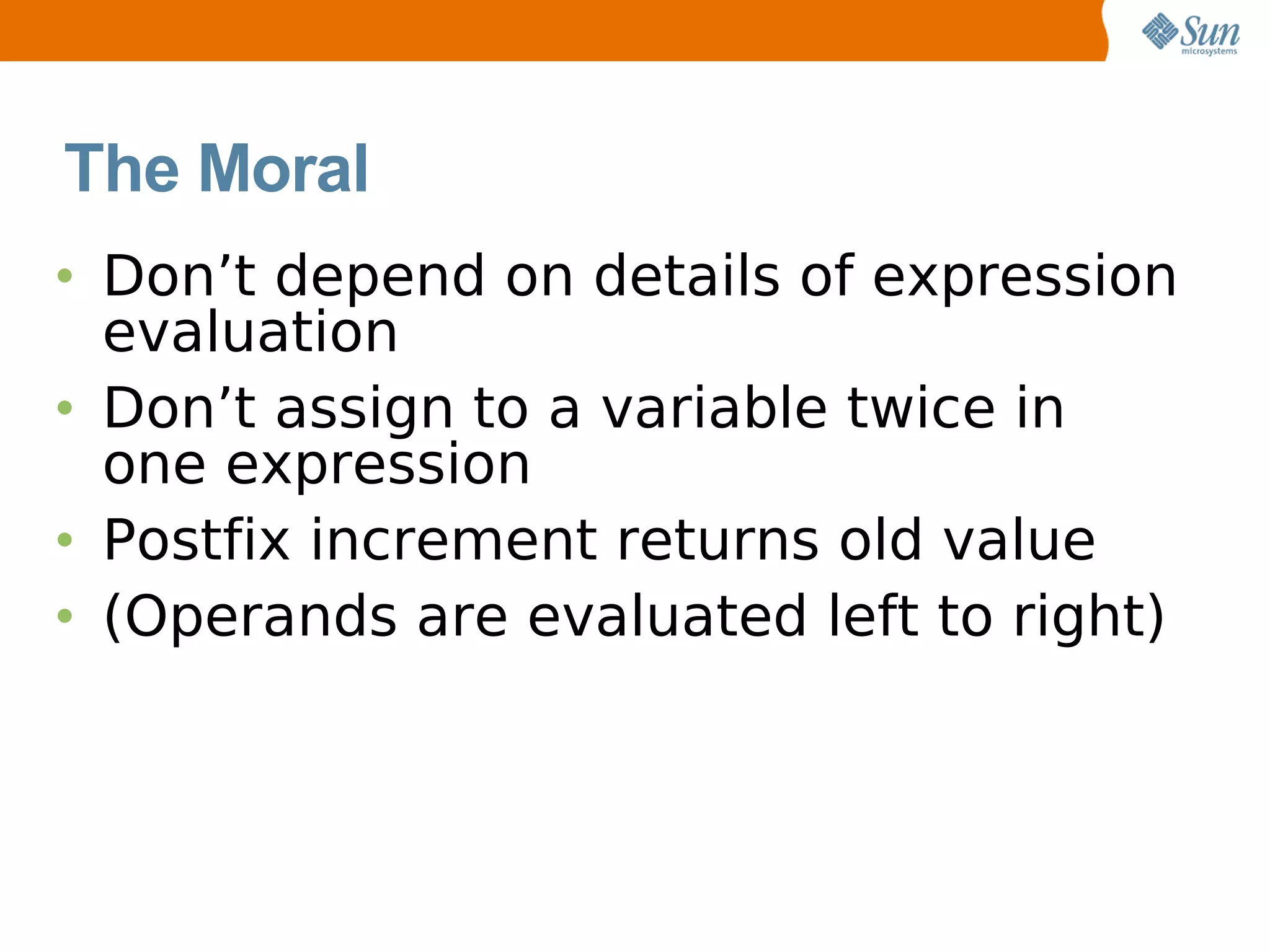 The Moral
• Don’t depend on details of expression
  evaluation
• Don’t assign to a variable twice in
  one expression
• Postfix increment returns old value
• (Operands are evaluated left to right)
 