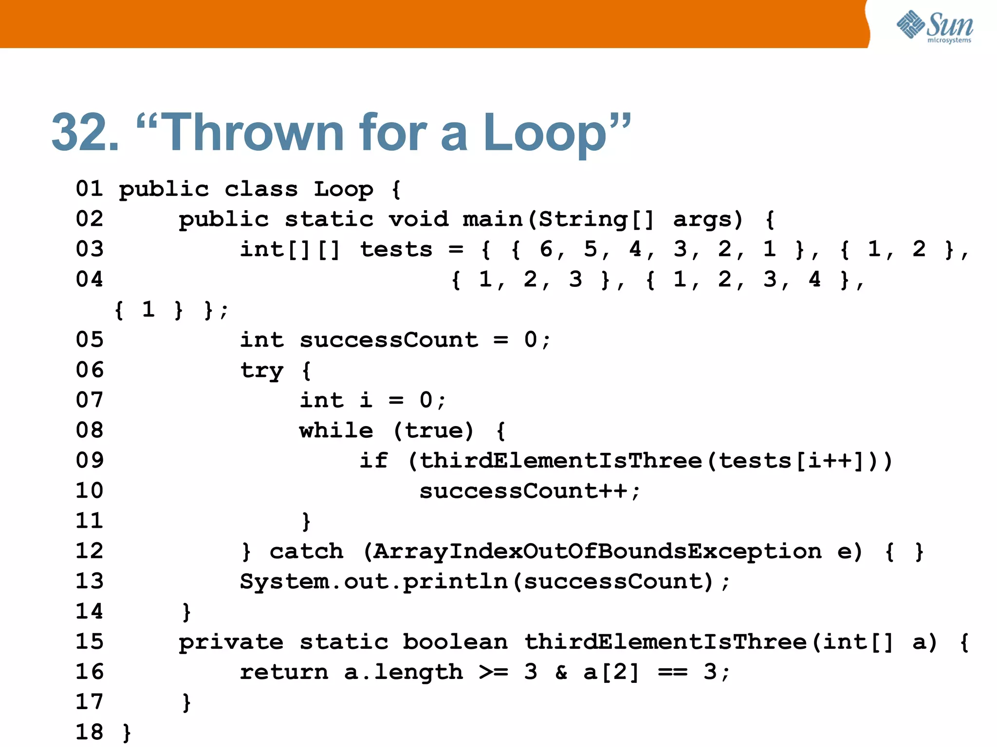 32. “Thrown for a Loop”
01 public class Loop {
02      public static void main(String[] args) {
03          int[][] tests = { { 6, 5, 4, 3, 2, 1 }, { 1, 2 },
04                         { 1, 2, 3 }, { 1, 2, 3, 4 },
   { 1 } };
05          int successCount = 0;
06          try {
07              int i = 0;
08              while (true) {
09                  if (thirdElementIsThree(tests[i++]))
10                      successCount++;
11              }
12          } catch (ArrayIndexOutOfBoundsException e) { }
13          System.out.println(successCount);
14      }
15      private static boolean thirdElementIsThree(int[] a) {
16          return a.length >= 3 & a[2] == 3;
17      }
18 }
 