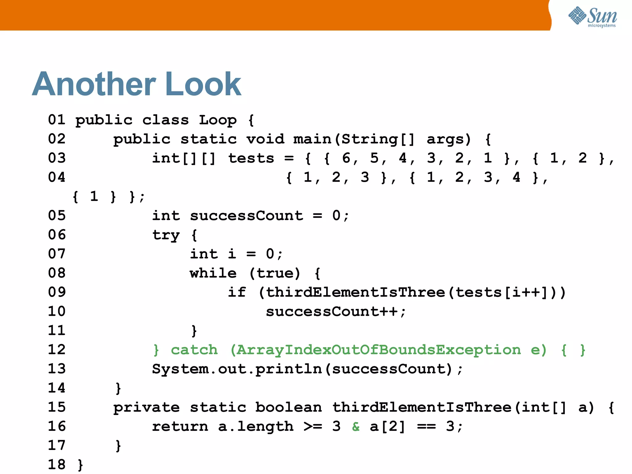 Another Look
01 public class Loop {
02      public static void main(String[] args) {
03          int[][] tests = { { 6, 5, 4, 3, 2, 1 }, { 1, 2 },
04                         { 1, 2, 3 }, { 1, 2, 3, 4 },
   { 1 } };
05          int successCount = 0;
06          try {
07              int i = 0;
08              while (true) {
09                  if (thirdElementIsThree(tests[i++]))
10                      successCount++;
11              }
12          } catch (ArrayIndexOutOfBoundsException e) { }
13          System.out.println(successCount);
14      }
15      private static boolean thirdElementIsThree(int[] a) {
16          return a.length >= 3 & a[2] == 3;
17      }
18 }
 