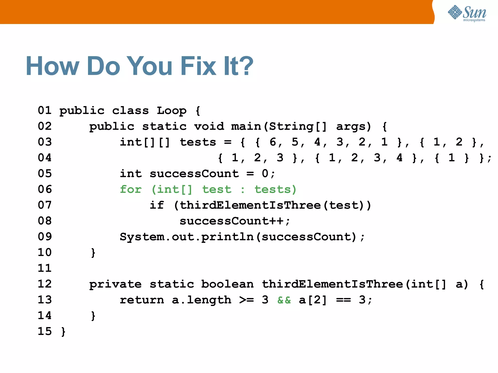 How Do You Fix It?
01 public class Loop {
02     public static void main(String[] args) {
03         int[][] tests = { { 6, 5, 4, 3, 2, 1 }, { 1, 2 },
04                      { 1, 2, 3 }, { 1, 2, 3, 4 }, { 1 } };
05         int successCount = 0;
06         for (int[] test : tests)
07             if (thirdElementIsThree(test))
08                 successCount++;
09         System.out.println(successCount);
10     }
11
12     private static boolean thirdElementIsThree(int[] a) {
13         return a.length >= 3 && a[2] == 3;
14     }
15 }
 