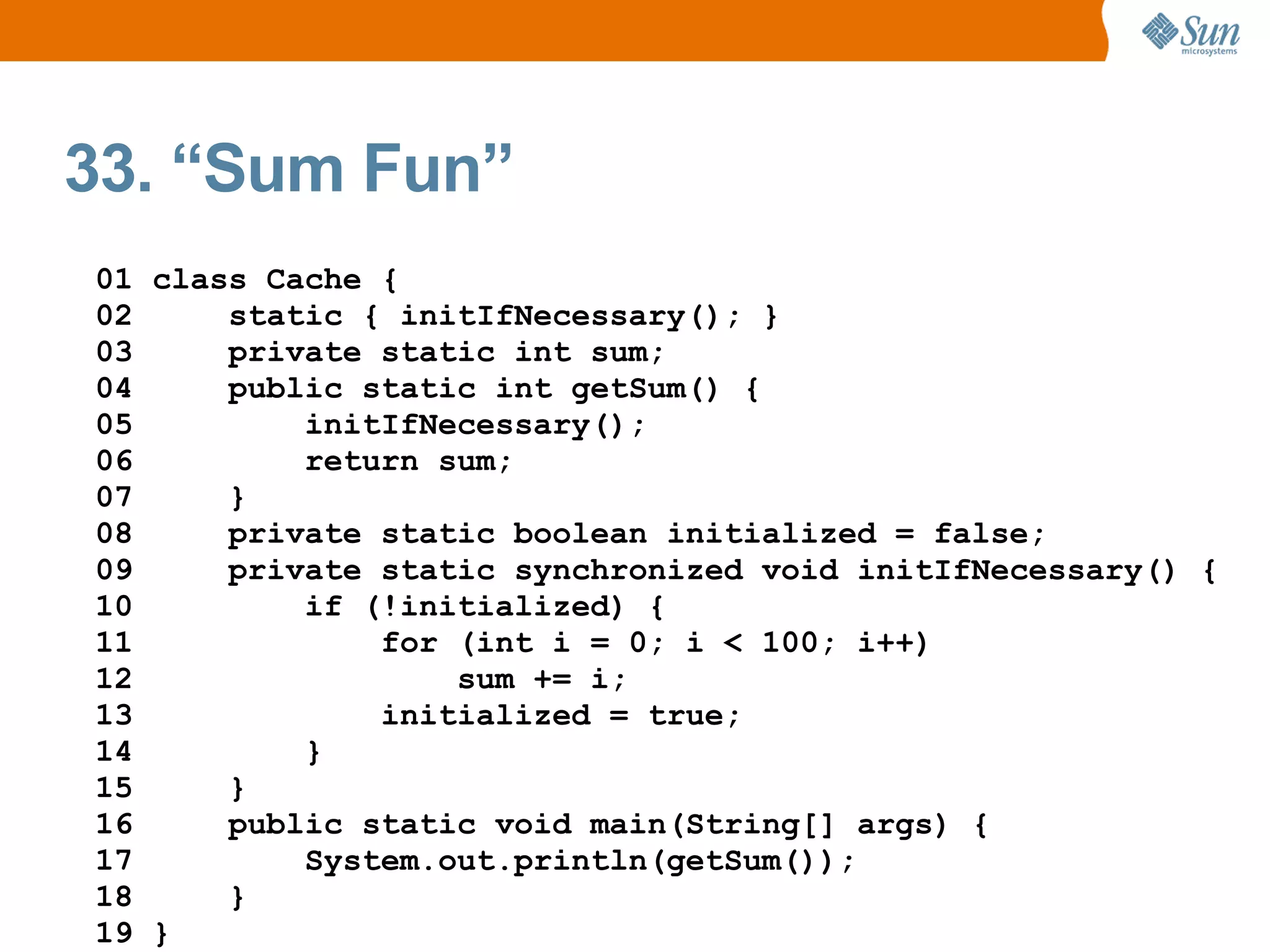 33. “Sum Fun”
01 class Cache {
02     static { initIfNecessary(); }
03     private static int sum;
04     public static int getSum() {
05         initIfNecessary();
06         return sum;
07     }
08     private static boolean initialized = false;
09     private static synchronized void initIfNecessary() {
10         if (!initialized) {
11             for (int i = 0; i < 100; i++)
12                 sum += i;
13             initialized = true;
14         }
15     }
16     public static void main(String[] args) {
17         System.out.println(getSum());
18     }
19 }
 