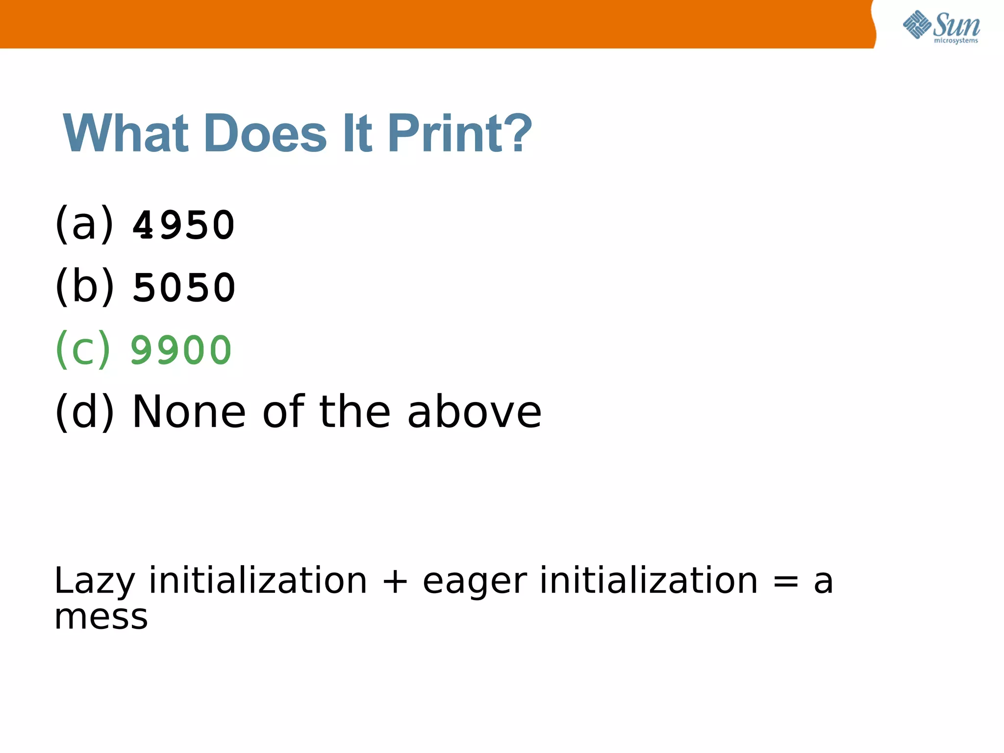 What Does It Print?
(a) 4950
(b) 5050
(c) 9900
(d) None of the above


Lazy initialization + eager initialization = a
mess
 