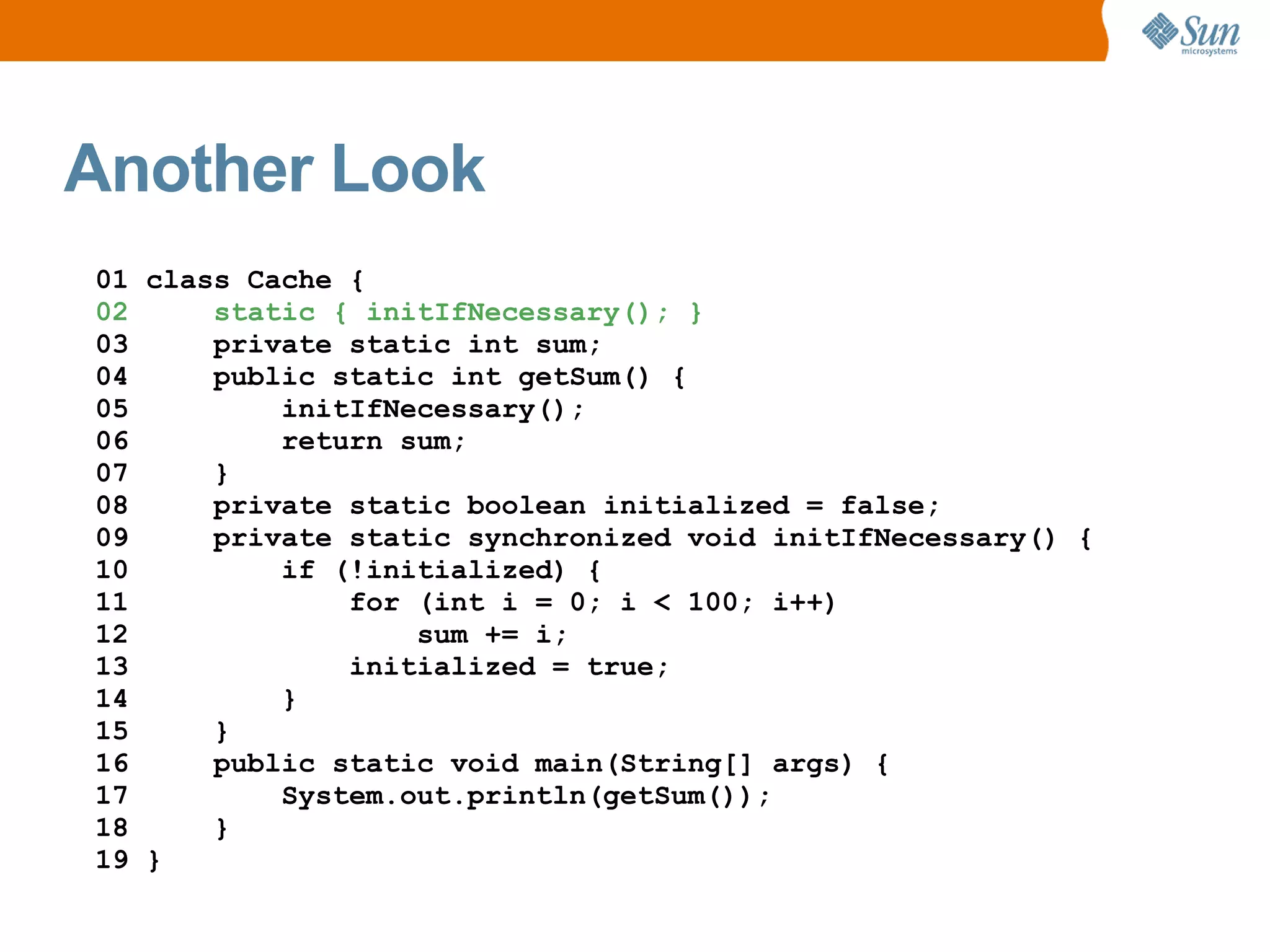 Another Look
01 class Cache {
02     static { initIfNecessary(); }
03     private static int sum;
04     public static int getSum() {
05         initIfNecessary();
06         return sum;
07     }
08     private static boolean initialized = false;
09     private static synchronized void initIfNecessary() {
10         if (!initialized) {
11             for (int i = 0; i < 100; i++)
12                 sum += i;
13             initialized = true;
14         }
15     }
16     public static void main(String[] args) {
17         System.out.println(getSum());
18     }
19 }
 