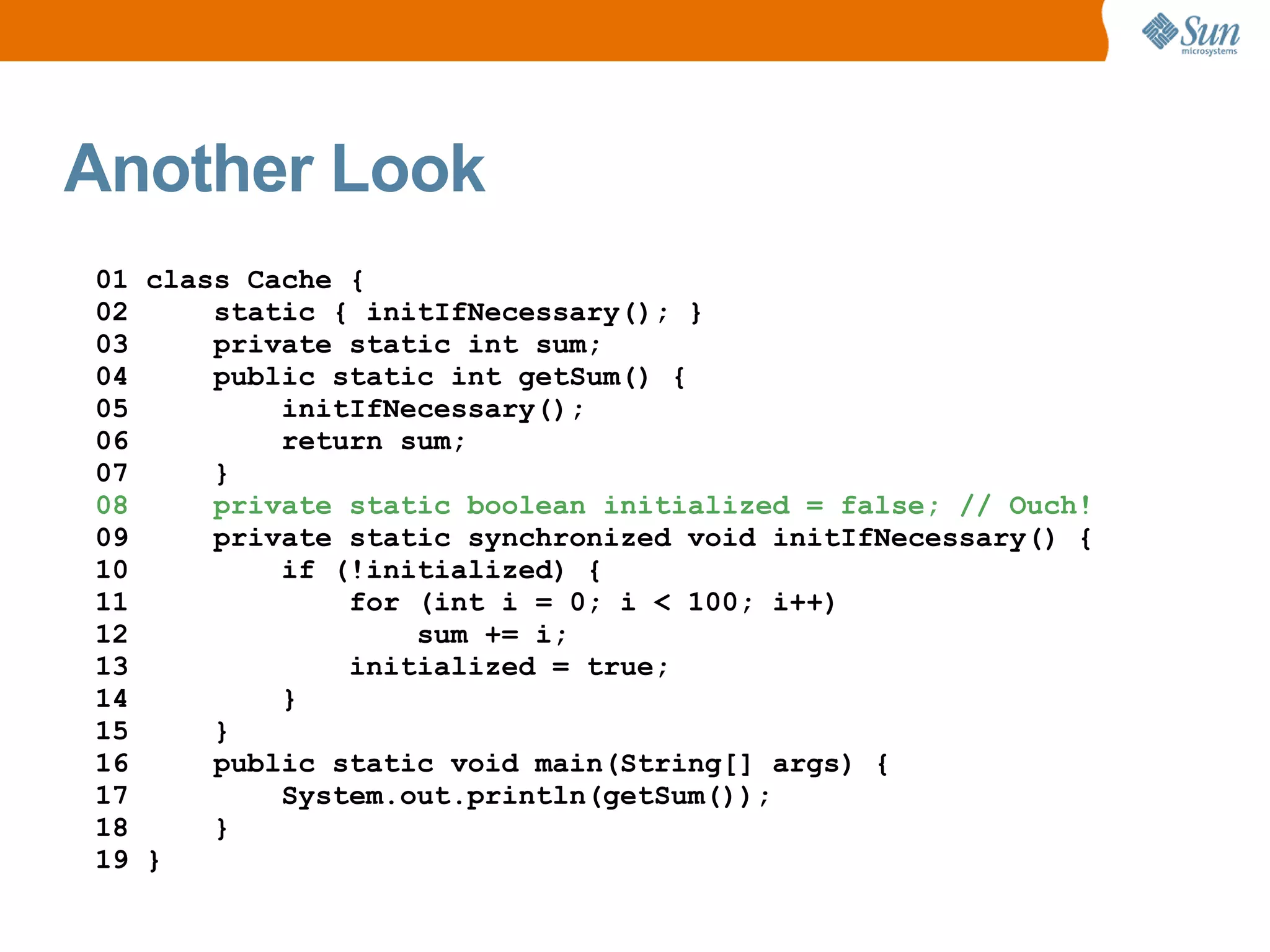 Another Look
01 class Cache {
02     static { initIfNecessary(); }
03     private static int sum;
04     public static int getSum() {
05         initIfNecessary();
06         return sum;
07     }
08     private static boolean initialized = false; // Ouch!
09     private static synchronized void initIfNecessary() {
10         if (!initialized) {
11             for (int i = 0; i < 100; i++)
12                 sum += i;
13             initialized = true;
14         }
15     }
16     public static void main(String[] args) {
17         System.out.println(getSum());
18     }
19 }
 