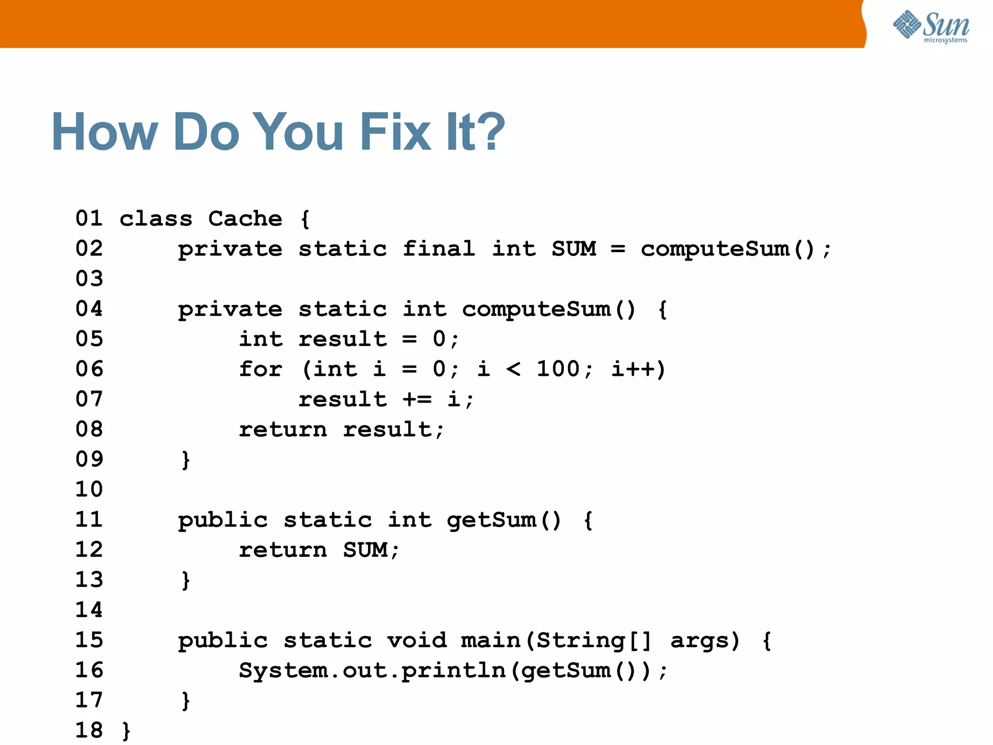 How Do You Fix It?
01 class Cache {
02     private static final int SUM = computeSum();
03
04     private static int computeSum() {
05         int result = 0;
06         for (int i = 0; i < 100; i++)
07             result += i;
08         return result;
09     }
10
11     public static int getSum() {
12         return SUM;
13     }
14
15     public static void main(String[] args) {
16         System.out.println(getSum());
17     }
18 }
 