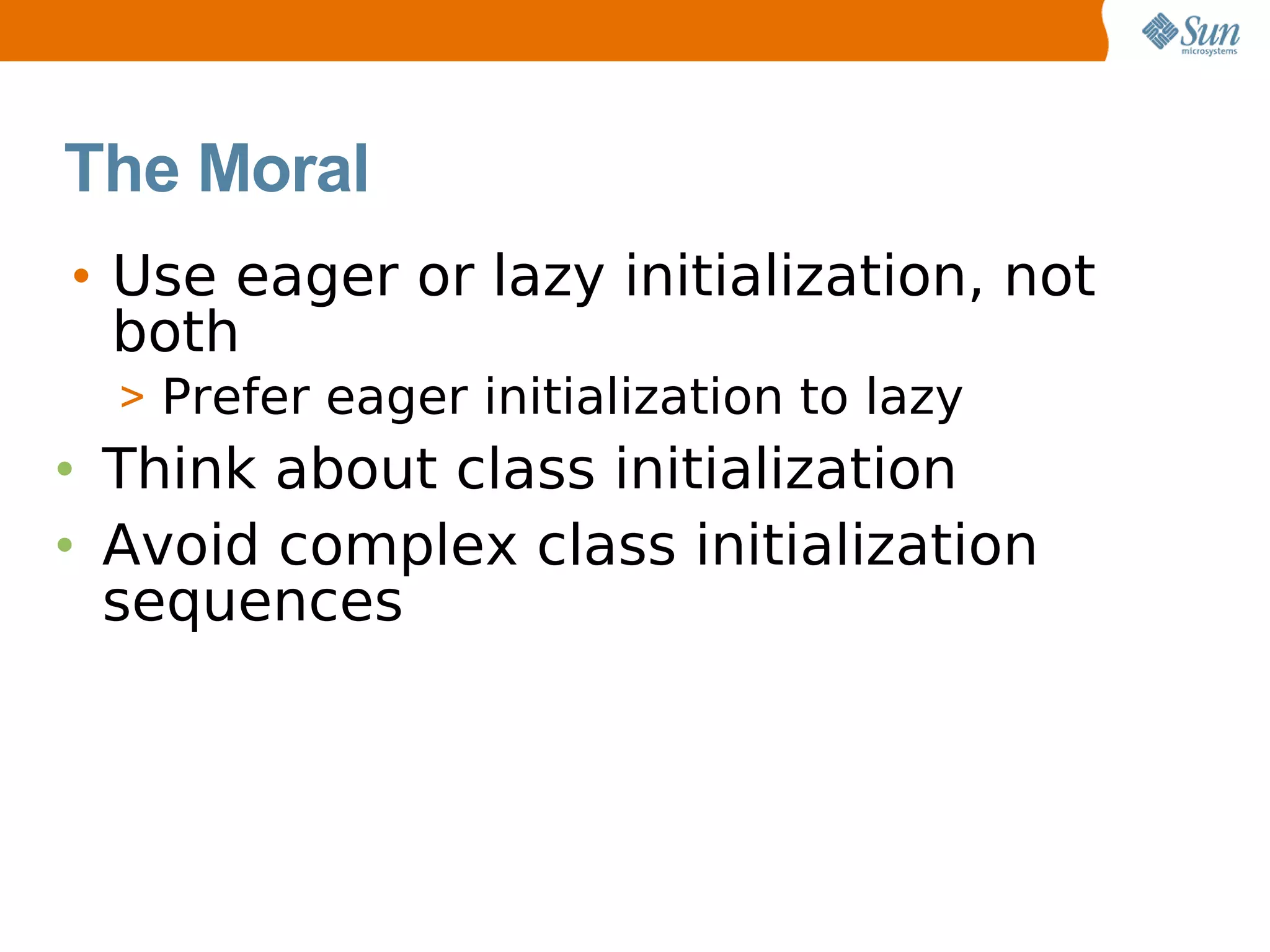 The Moral
• Use eager or lazy initialization, not
  both
  > Prefer eager initialization to lazy
• Think about class initialization
• Avoid complex class initialization
  sequences
 