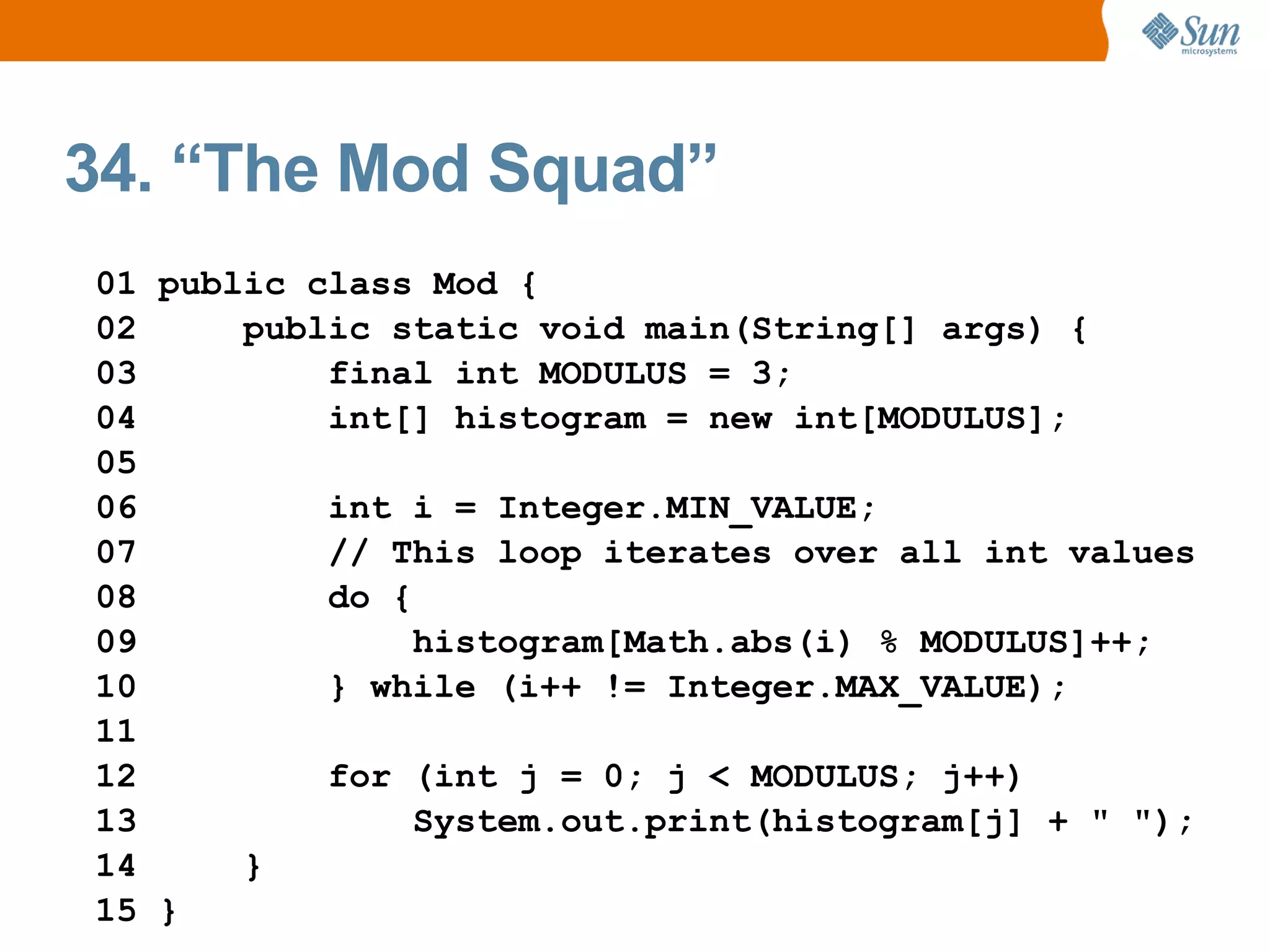34. “The Mod Squad”
01 public class Mod {
02     public static void main(String[] args) {
03         final int MODULUS = 3;
04         int[] histogram = new int[MODULUS];
05
06         int i = Integer.MIN_VALUE;
07         // This loop iterates over all int values
08         do {
09              histogram[Math.abs(i) % MODULUS]++;
10         } while (i++ != Integer.MAX_VALUE);
11
12         for (int j = 0; j < MODULUS; j++)
13              System.out.print(histogram[j] + " ");
14     }
15 }
 