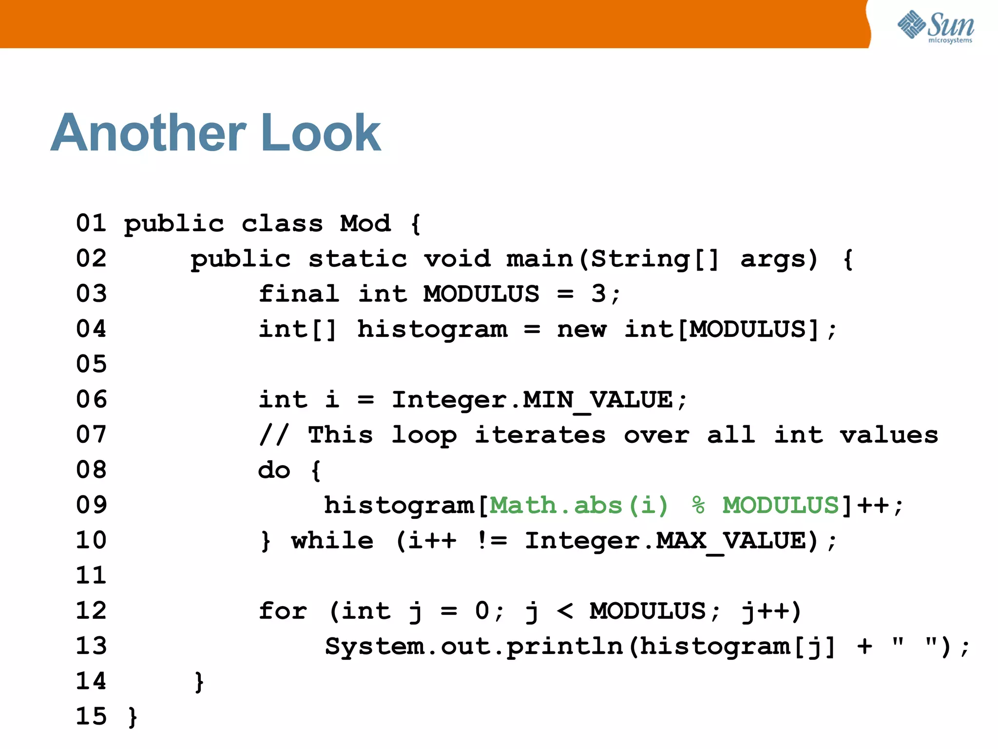 Another Look
01 public class Mod {
02     public static void main(String[] args) {
03         final int MODULUS = 3;
04         int[] histogram = new int[MODULUS];
05
06         int i = Integer.MIN_VALUE;
07         // This loop iterates over all int values
08         do {
09              histogram[Math.abs(i) % MODULUS]++;
10         } while (i++ != Integer.MAX_VALUE);
11
12         for (int j = 0; j < MODULUS; j++)
13              System.out.println(histogram[j] + " ");
14     }
15 }
 