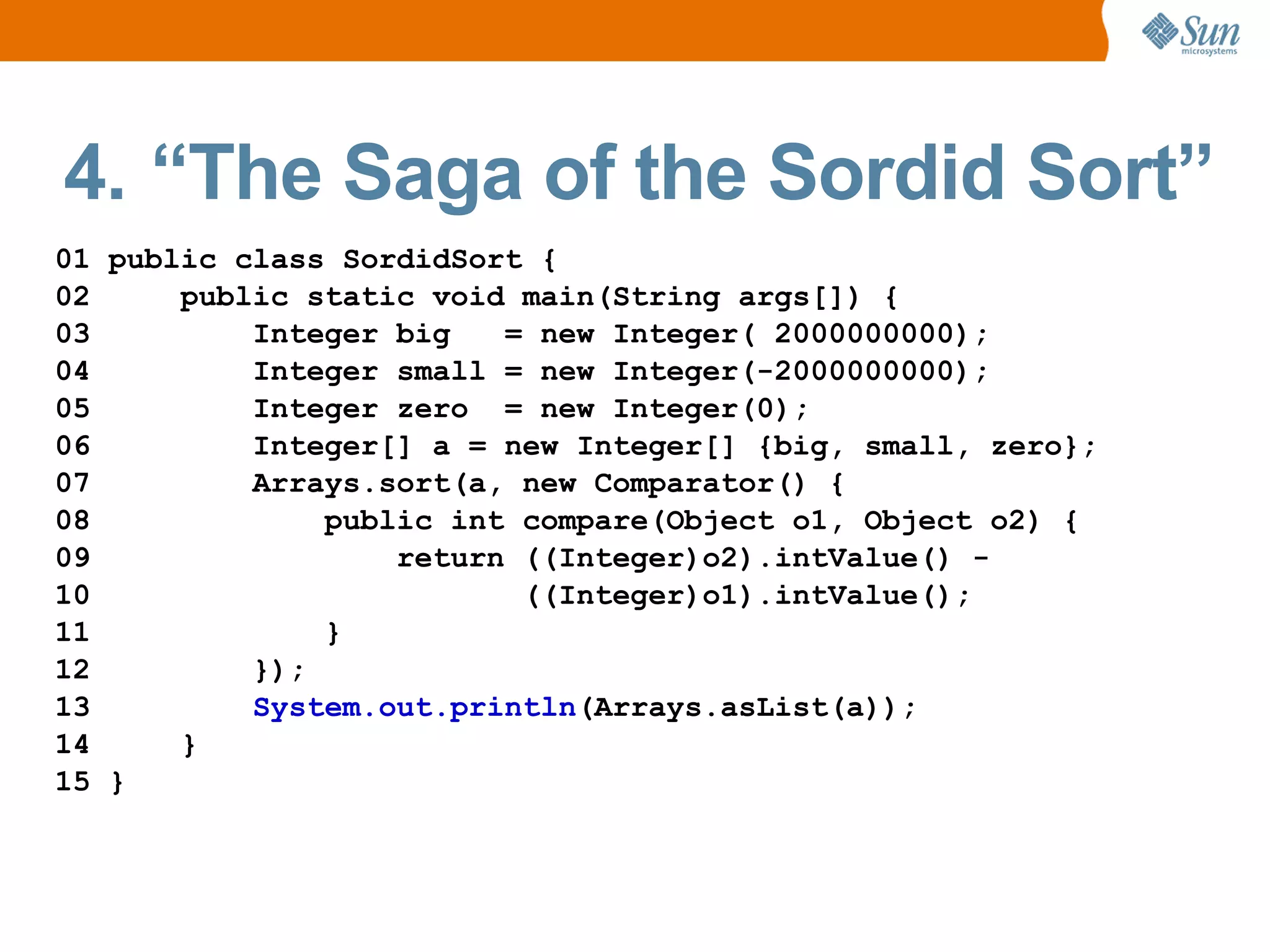4. “The Saga of the Sordid Sort”
01 public class SordidSort {
02     public static void main(String args[]) {
03         Integer big   = new Integer( 2000000000);
04         Integer small = new Integer(-2000000000);
05         Integer zero = new Integer(0);
06         Integer[] a = new Integer[] {big, small, zero};
07         Arrays.sort(a, new Comparator() {
08             public int compare(Object o1, Object o2) {
09                 return ((Integer)o2).intValue() -
10                        ((Integer)o1).intValue();
11             }
12         });
13         System.out.println(Arrays.asList(a));
14     }
15 }
 