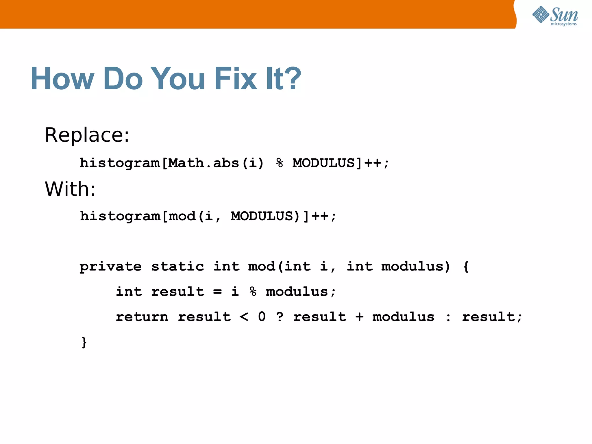 How Do You Fix It?
Replace:
   histogram[Math.abs(i) % MODULUS]++;
With:
   histogram[mod(i, MODULUS)]++;


   private static int mod(int i, int modulus) {
        int result = i % modulus;
        return result < 0 ? result + modulus : result;
   }
 