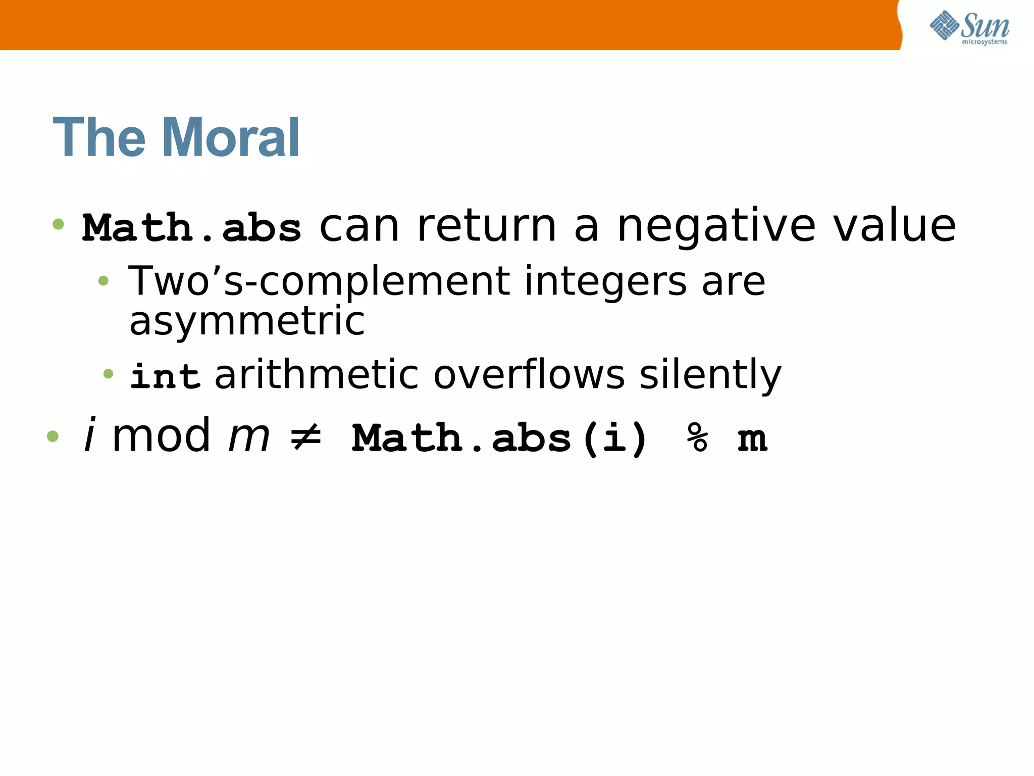 The Moral
• Math.abs can return a negative value
  • Two’s-complement integers are
    asymmetric
  • int arithmetic overflows silently
• i mod m ≠ Math.abs(i) % m
 