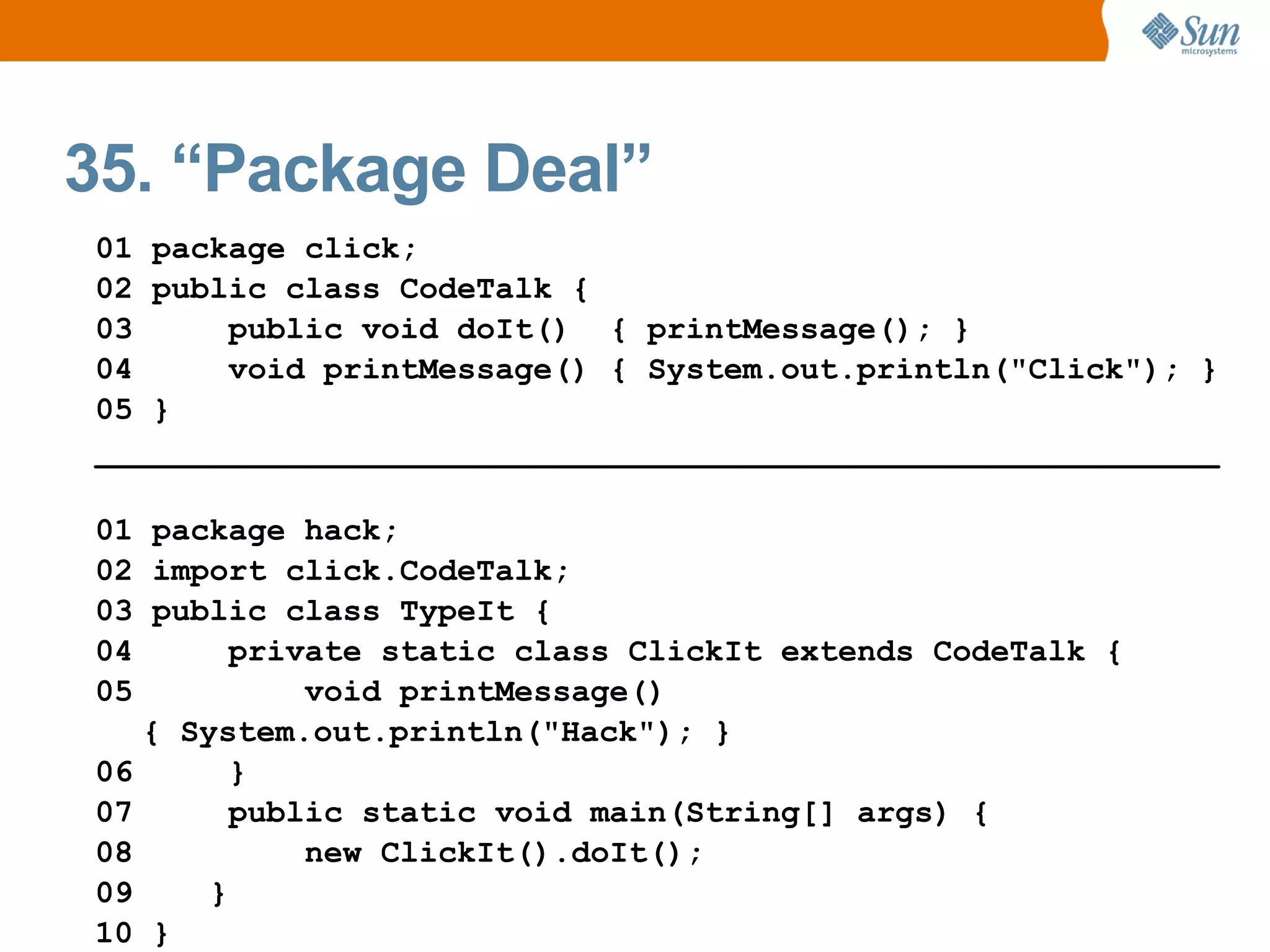 35. “Package Deal”
01 package click;
02 public class CodeTalk {
03     public void doIt() { printMessage(); }
04     void printMessage() { System.out.println("Click"); }
05 }
___________________________________________________________

01 package hack;
02 import click.CodeTalk;
03 public class TypeIt {
04       private static class ClickIt extends CodeTalk {
05           void printMessage()
   { System.out.println("Hack"); }
06       }
07       public static void main(String[] args) {
08           new ClickIt().doIt();
09     }
10 }
 
