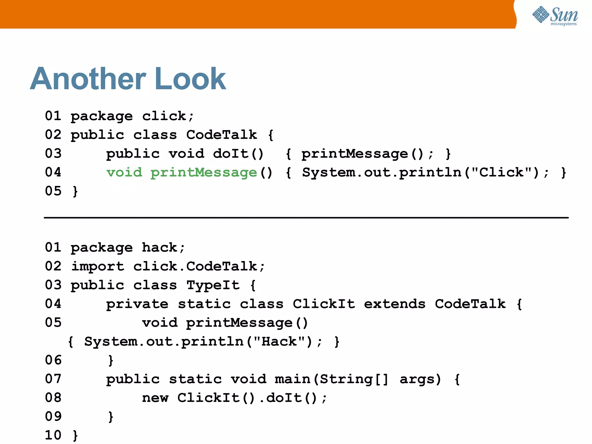 Another Look
01 package click;
02 public class CodeTalk {
03     public void doIt() { printMessage(); }
04     void printMessage() { System.out.println("Click"); }
05 }
___________________________________________________________

01 package hack;
02 import click.CodeTalk;
03 public class TypeIt {
04      private static class ClickIt extends CodeTalk {
05          void printMessage()
   { System.out.println("Hack"); }
06      }
07      public static void main(String[] args) {
08          new ClickIt().doIt();
09      }
10 }
 