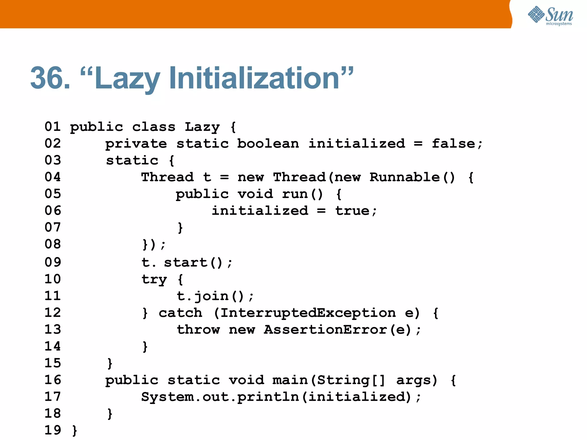 36. “Lazy Initialization”
 01 public class Lazy {
 02     private static boolean initialized = false;
 03     static {
 04         Thread t = new Thread(new Runnable() {
 05              public void run() {
 06                  initialized = true;
 07              }
 08         });
 09         t. start();
 10         try {
 11              t.join();
 12         } catch (InterruptedException e) {
 13              throw new AssertionError(e);
 14         }
 15     }
 16     public static void main(String[] args) {
 17         System.out.println(initialized);
 18     }
 19 }
 
