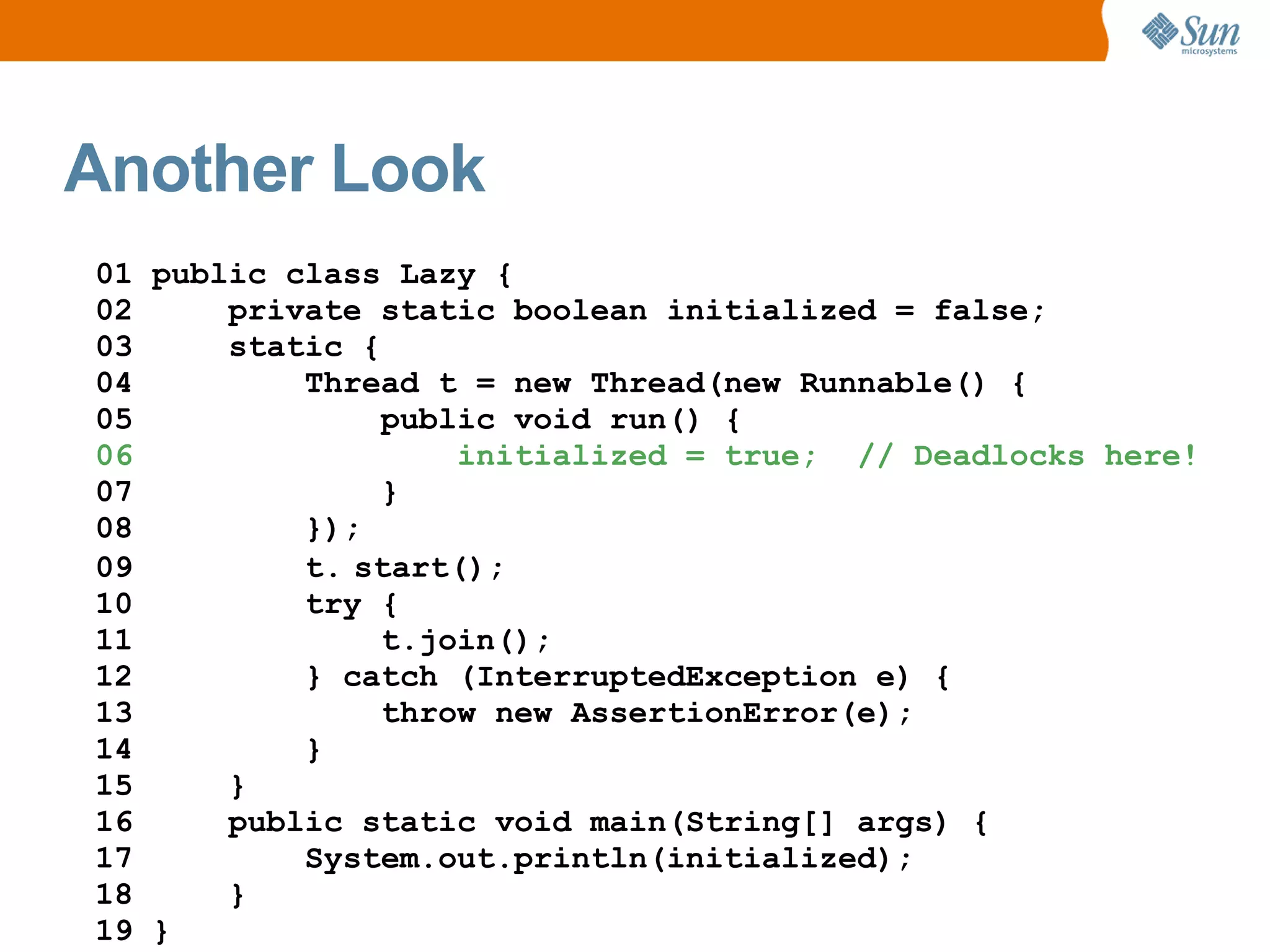 Another Look
01 public class Lazy {
02     private static boolean initialized = false;
03     static {
04         Thread t = new Thread(new Runnable() {
05              public void run() {
06                  initialized = true; // Deadlocks here!
07              }
08         });
09         t. start();
10         try {
11              t.join();
12         } catch (InterruptedException e) {
13              throw new AssertionError(e);
14         }
15     }
16     public static void main(String[] args) {
17         System.out.println(initialized);
18     }
19 }
 