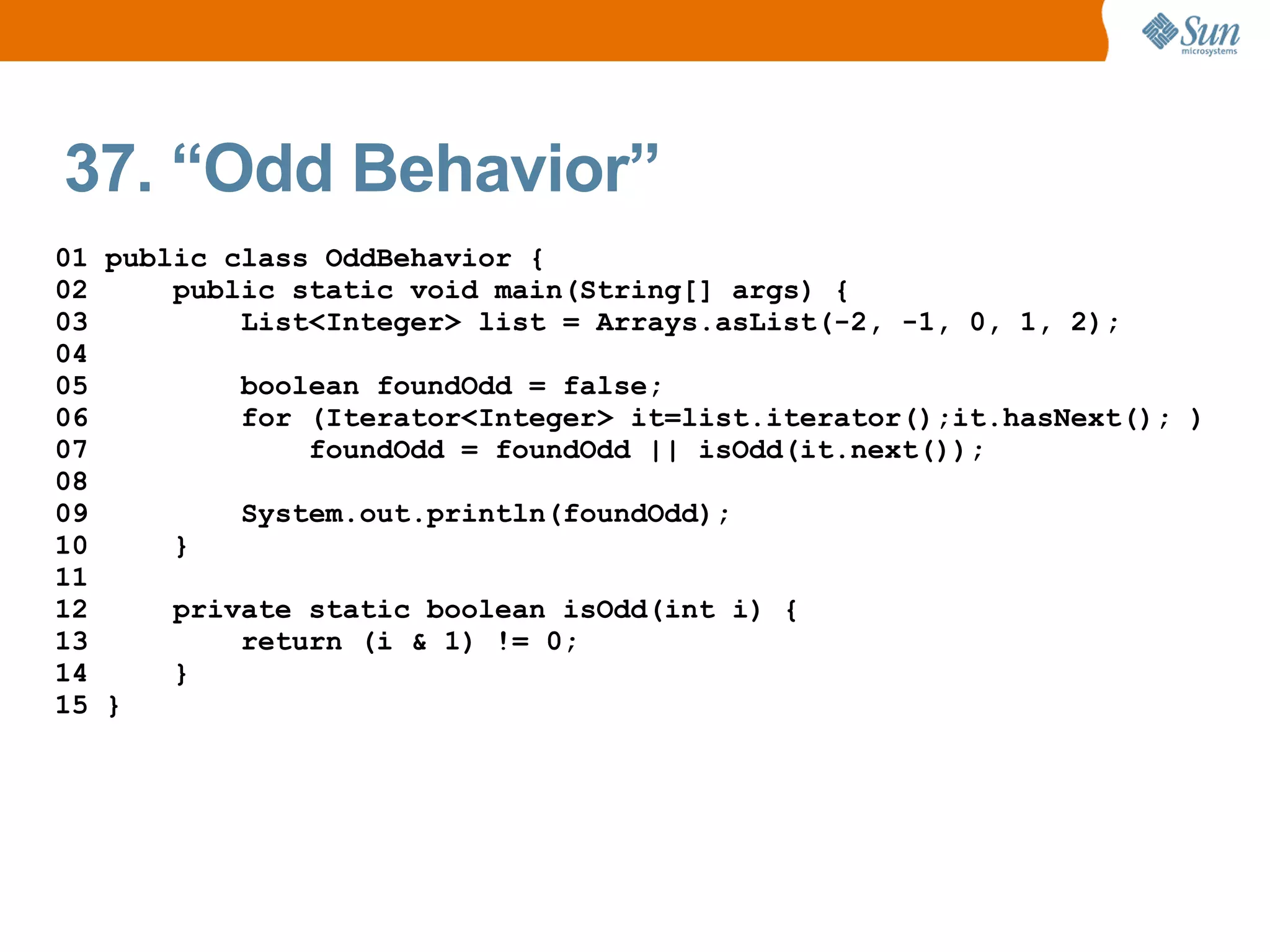 37. “Odd Behavior”
01 public class OddBehavior {
02     public static void main(String[] args) {
03         List<Integer> list = Arrays.asList(-2, -1, 0, 1, 2);
04
05         boolean foundOdd = false;
06         for (Iterator<Integer> it=list.iterator();it.hasNext(); )
07             foundOdd = foundOdd || isOdd(it.next());
08
09         System.out.println(foundOdd);
10     }
11
12     private static boolean isOdd(int i) {
13         return (i & 1) != 0;
14     }
15 }
 