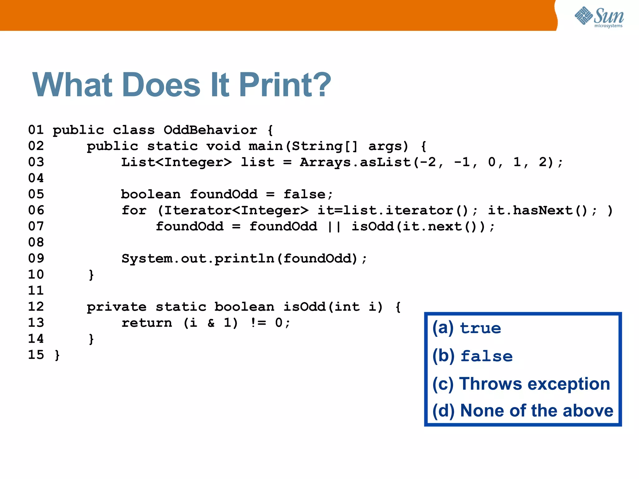 What Does It Print?
01 public class OddBehavior {
02     public static void main(String[] args) {
03         List<Integer> list = Arrays.asList(-2, -1, 0, 1, 2);
04
05         boolean foundOdd = false;
06         for (Iterator<Integer> it=list.iterator(); it.hasNext(); )
07             foundOdd = foundOdd || isOdd(it.next());
08
09         System.out.println(foundOdd);
10     }
11
12     private static boolean isOdd(int i) {
13         return (i & 1) != 0;                 (a) true
14     }
15 }                                            (b) false
                                               (c) Throws exception
                                               (d) None of the above
 