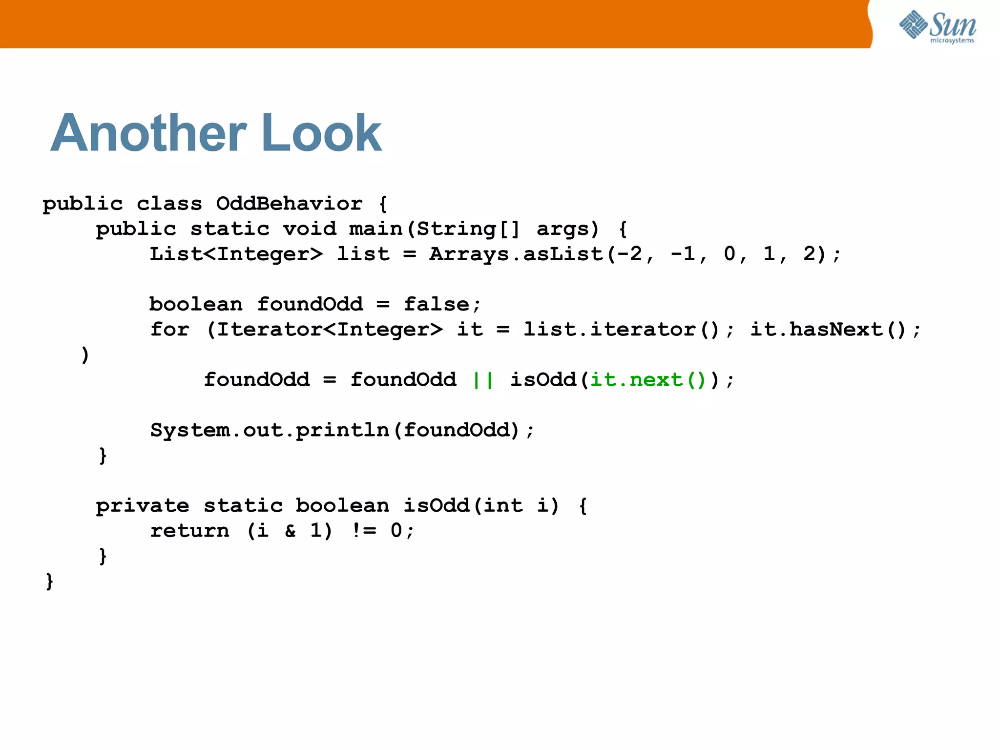Another Look
public class OddBehavior {
    public static void main(String[] args) {
        List<Integer> list = Arrays.asList(-2, -1, 0, 1, 2);

            boolean foundOdd = false;
            for (Iterator<Integer> it = list.iterator(); it.hasNext();
    )
               foundOdd = foundOdd || isOdd(it.next());

            System.out.println(foundOdd);
        }

        private static boolean isOdd(int i) {
            return (i & 1) != 0;
        }
}
 