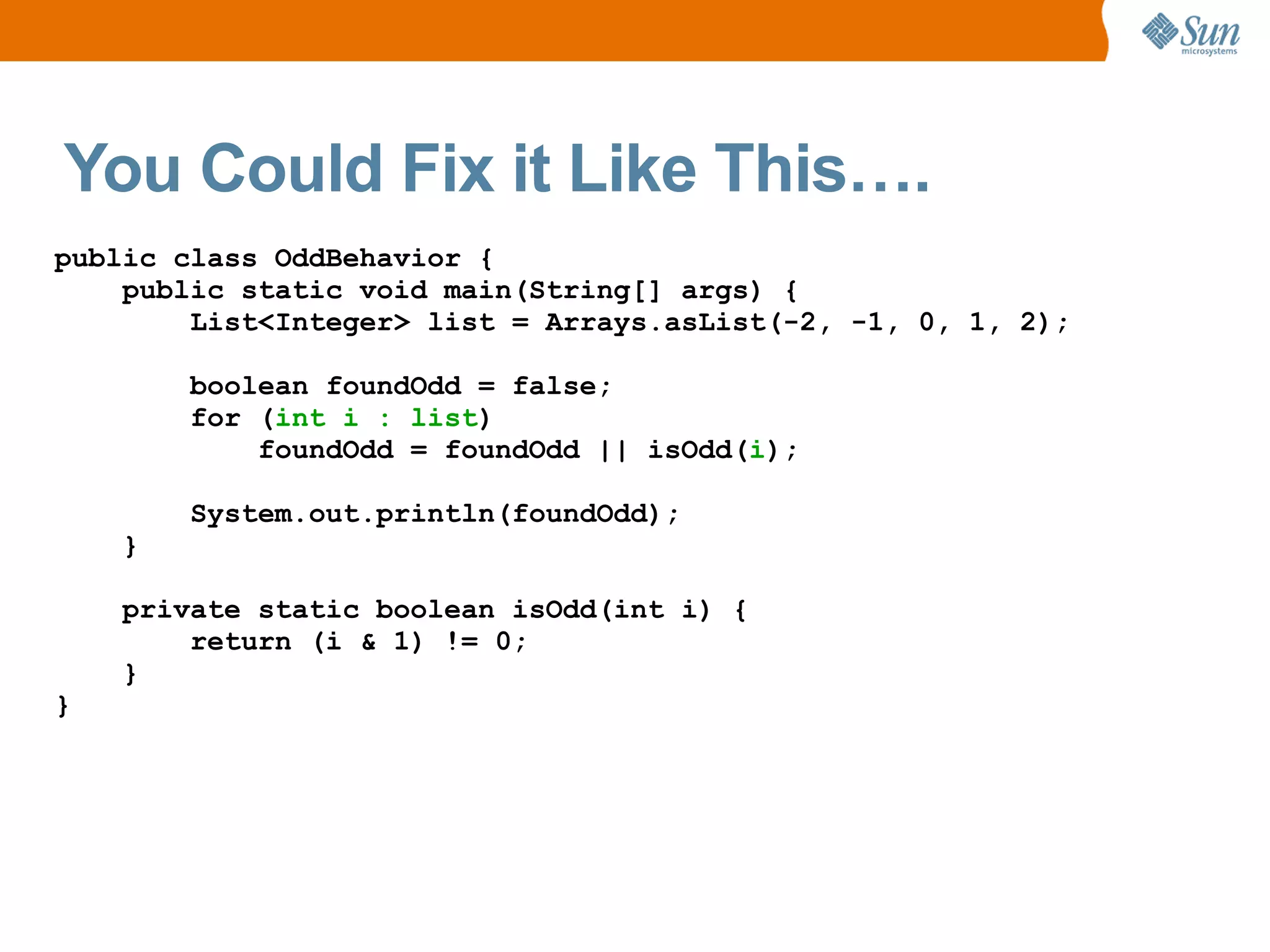 You Could Fix it Like This….
public class OddBehavior {
    public static void main(String[] args) {
        List<Integer> list = Arrays.asList(-2, -1, 0, 1, 2);

        boolean foundOdd = false;
        for (int i : list)
            foundOdd = foundOdd || isOdd(i);

        System.out.println(foundOdd);
    }

    private static boolean isOdd(int i) {
        return (i & 1) != 0;
    }
}
 