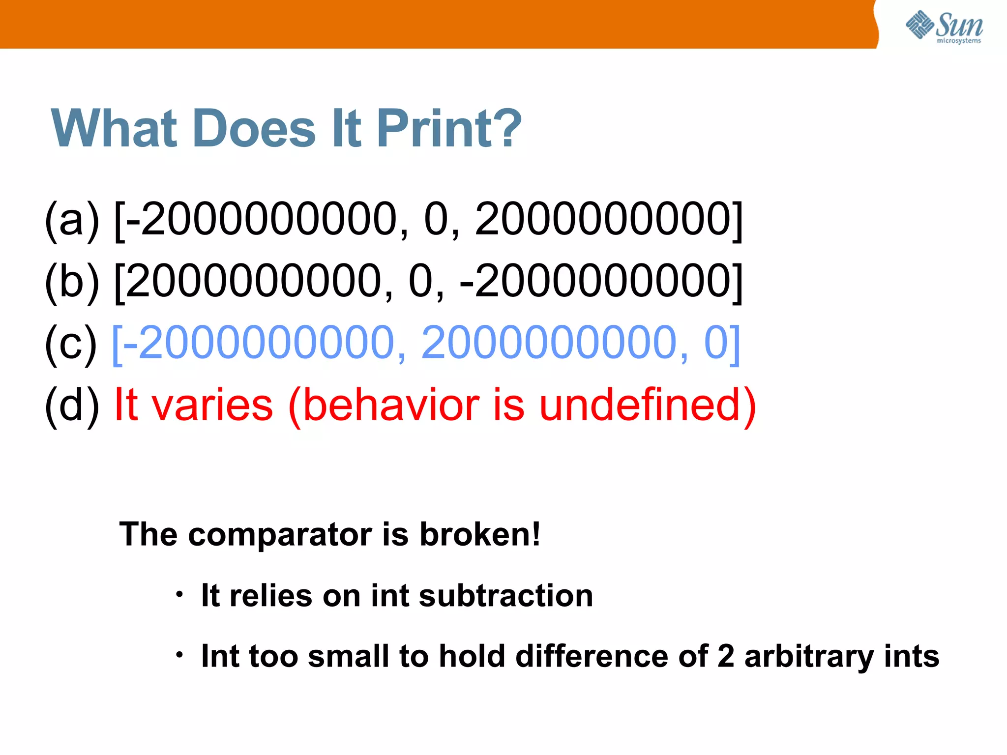 What Does It Print?
(a) [-2000000000, 0, 2000000000]
(b) [2000000000, 0, -2000000000]
(c) [-2000000000, 2000000000, 0]
(d) It varies (behavior is undefined)

   The comparator is broken!
      •   It relies on int subtraction
      •   Int too small to hold difference of 2 arbitrary ints
 