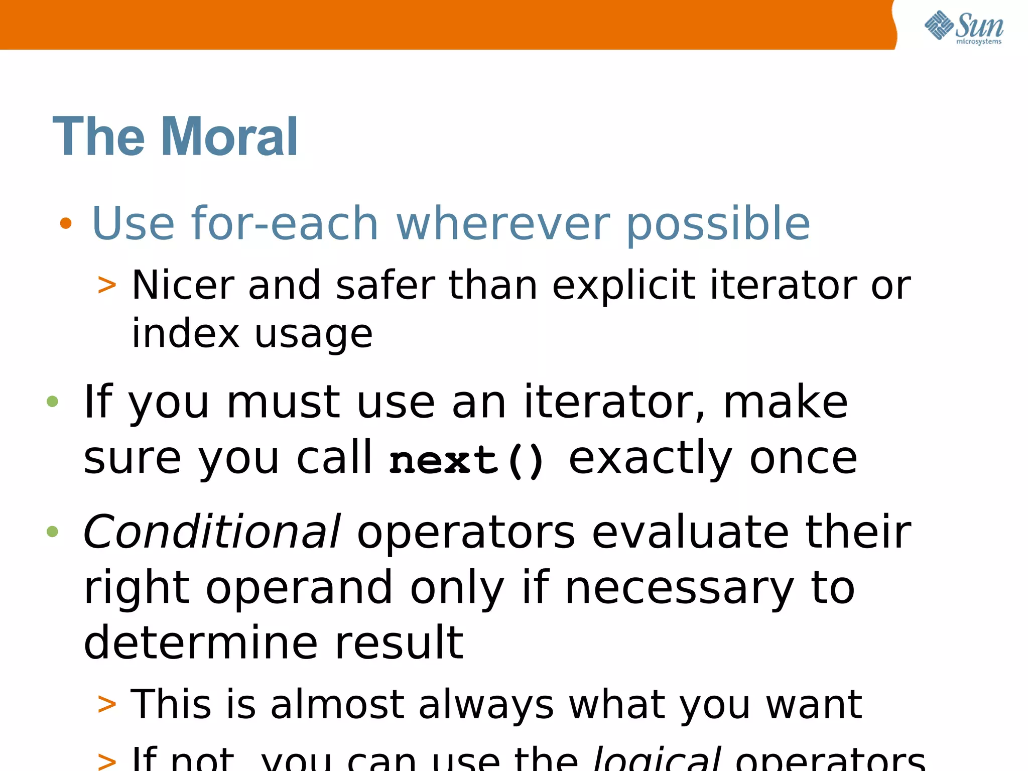 The Moral
• Use for-each wherever possible
  > Nicer and safer than explicit iterator or
   index usage
• If you must use an iterator, make
  sure you call next() exactly once
• Conditional operators evaluate their
  right operand only if necessary to
  determine result
  > This is almost always what you want
 
