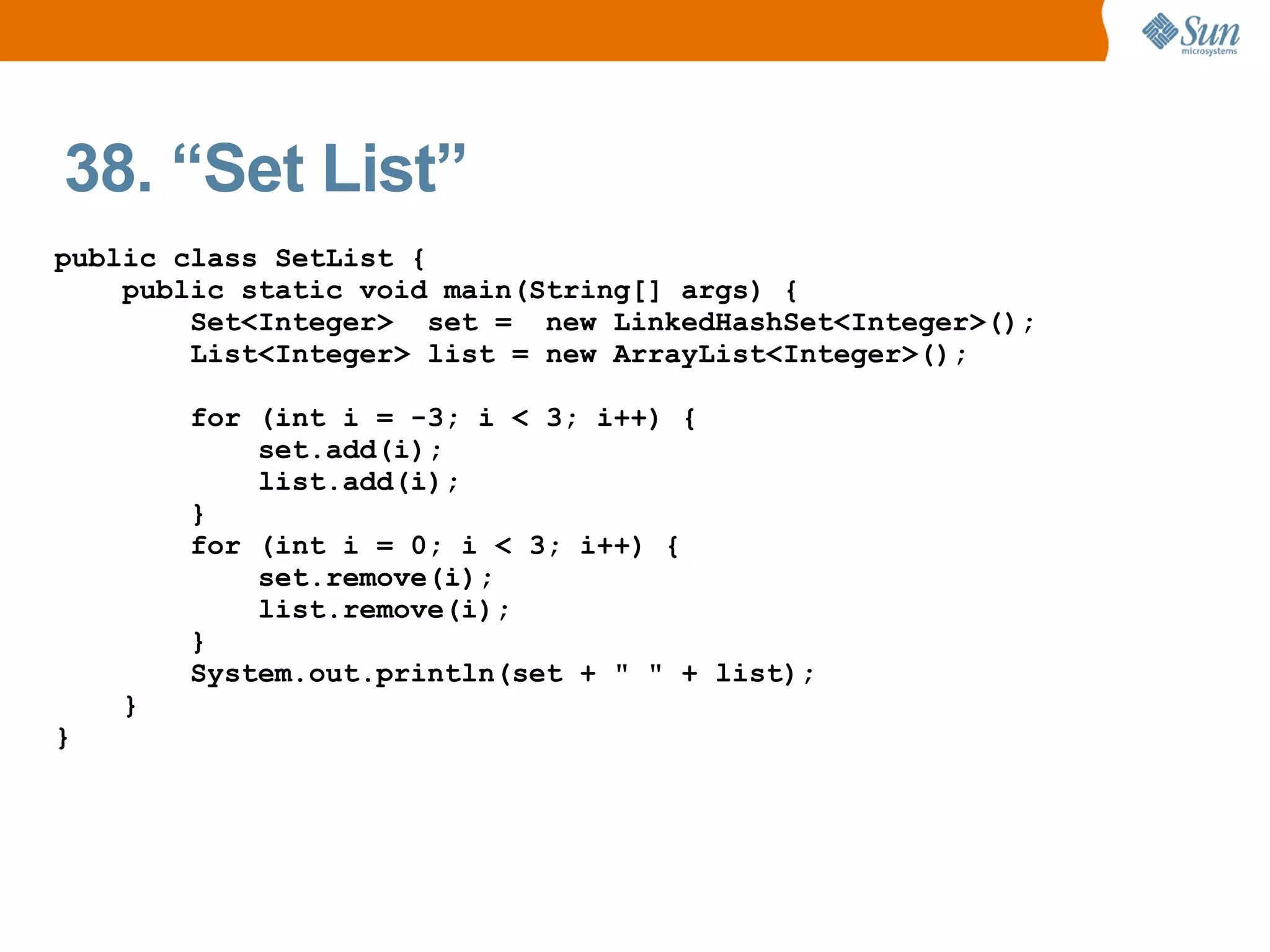 38. “Set List”
public class SetList {
    public static void main(String[] args) {
        Set<Integer> set = new LinkedHashSet<Integer>();
        List<Integer> list = new ArrayList<Integer>();

        for (int i = -3; i < 3; i++) {
            set.add(i);
            list.add(i);
        }
        for (int i = 0; i < 3; i++) {
            set.remove(i);
            list.remove(i);
        }
        System.out.println(set + " " + list);
    }
}
 