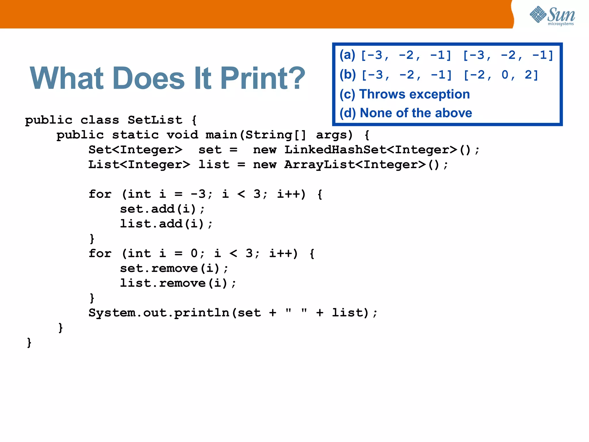 (a) [-3, -2, -1] [-3, -2, -1]

What Does It Print?                    (b) [-3, -2, -1] [-2, 0, 2]
                                       (c) Throws exception
public class SetList {                 (d) None of the above
    public static void main(String[] args) {
        Set<Integer> set = new LinkedHashSet<Integer>();
        List<Integer> list = new ArrayList<Integer>();

        for (int i = -3; i < 3; i++) {
            set.add(i);
            list.add(i);
        }
        for (int i = 0; i < 3; i++) {
            set.remove(i);
            list.remove(i);
        }
        System.out.println(set + " " + list);
    }
}
 