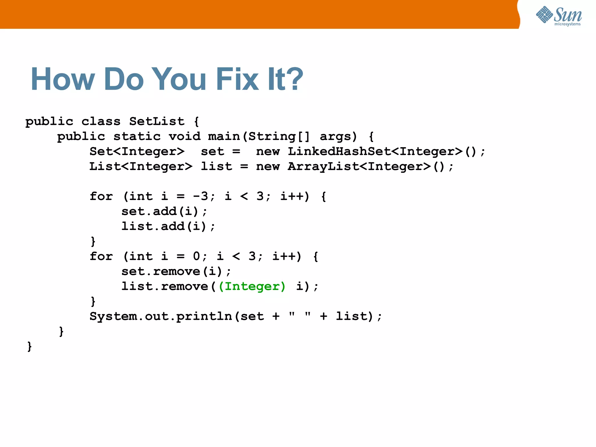 How Do You Fix It?
public class SetList {
    public static void main(String[] args) {
        Set<Integer> set = new LinkedHashSet<Integer>();
        List<Integer> list = new ArrayList<Integer>();

        for (int i = -3; i < 3; i++) {
            set.add(i);
            list.add(i);
        }
        for (int i = 0; i < 3; i++) {
            set.remove(i);
            list.remove((Integer) i);
        }
        System.out.println(set + " " + list);
    }
}
 