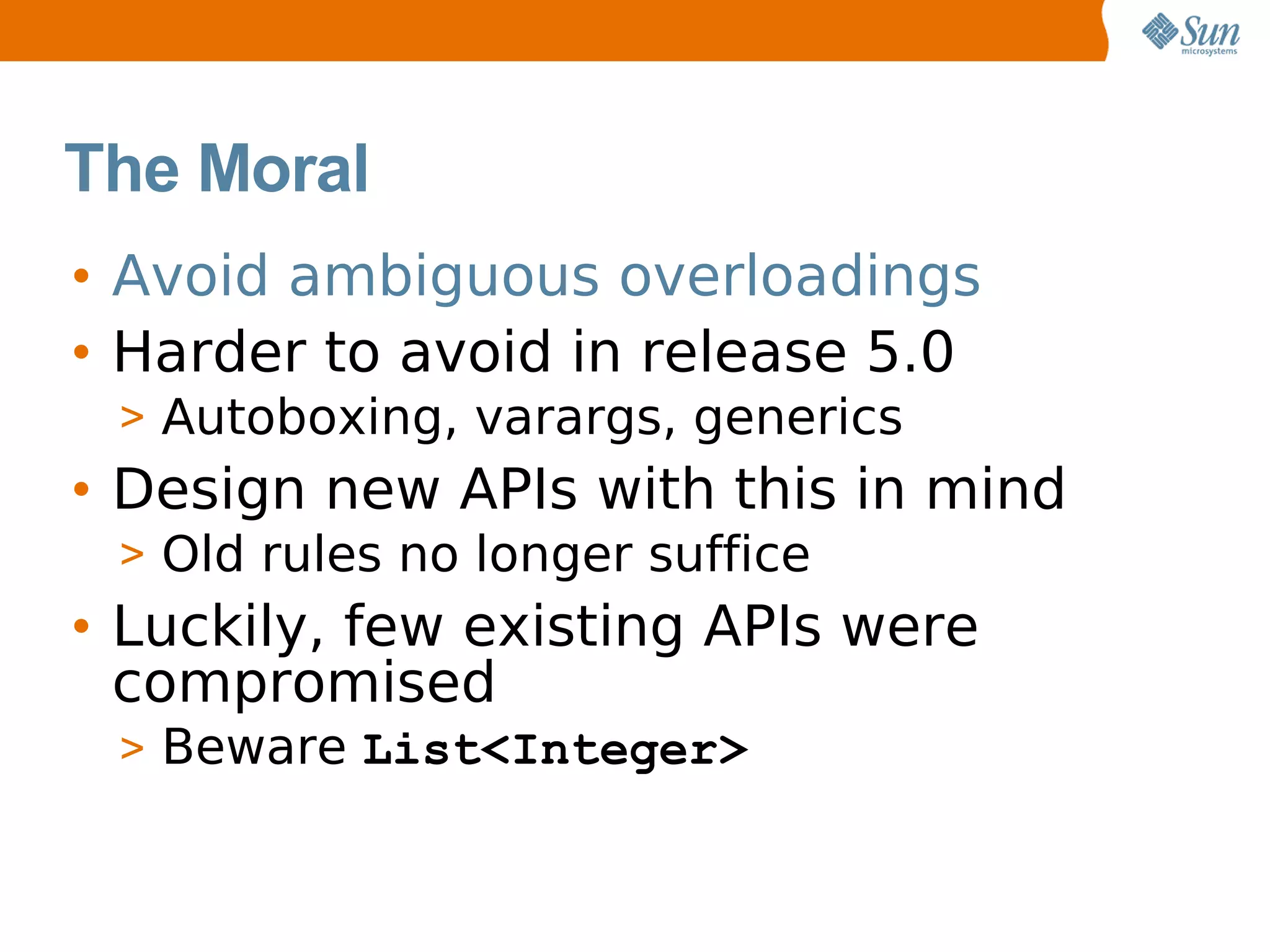 The Moral
• Avoid ambiguous overloadings
• Harder to avoid in release 5.0
 > Autoboxing, varargs, generics
• Design new APIs with this in mind
 > Old rules no longer suffice
• Luckily, few existing APIs were
  compromised
 > Beware List<Integer>
 