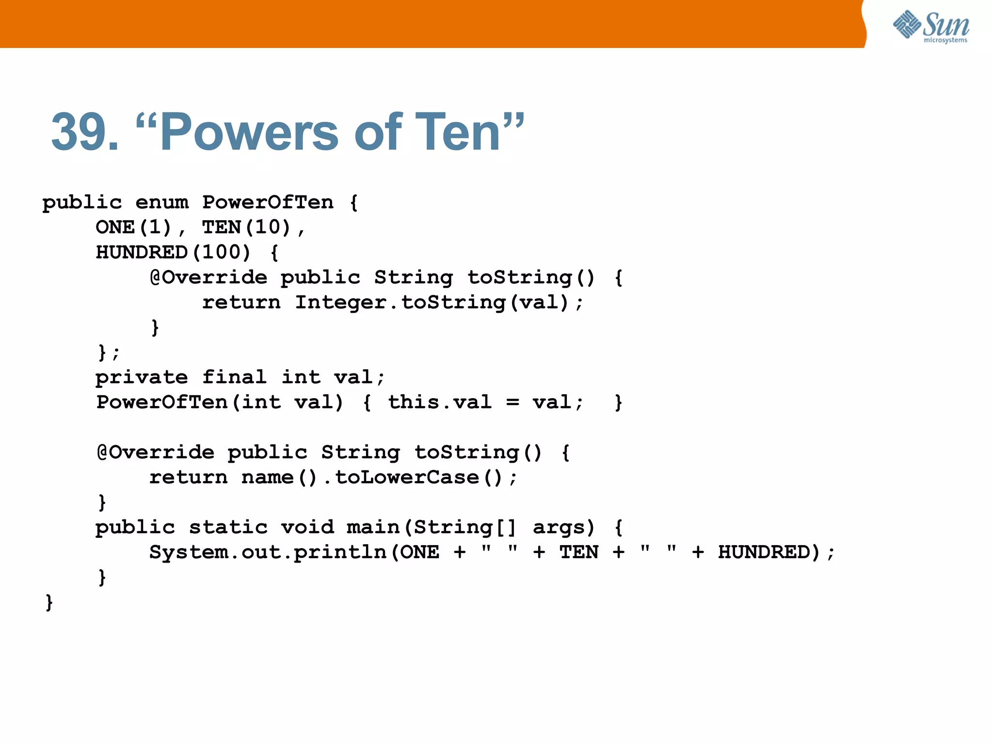39. “Powers of Ten”
public enum PowerOfTen {
    ONE(1), TEN(10),
    HUNDRED(100) {
        @Override public String toString() {
            return Integer.toString(val);
        }
    };
    private final int val;
    PowerOfTen(int val) { this.val = val; }

    @Override public String toString() {
        return name().toLowerCase();
    }
    public static void main(String[] args) {
        System.out.println(ONE + " " + TEN + " " + HUNDRED);
    }
}
 