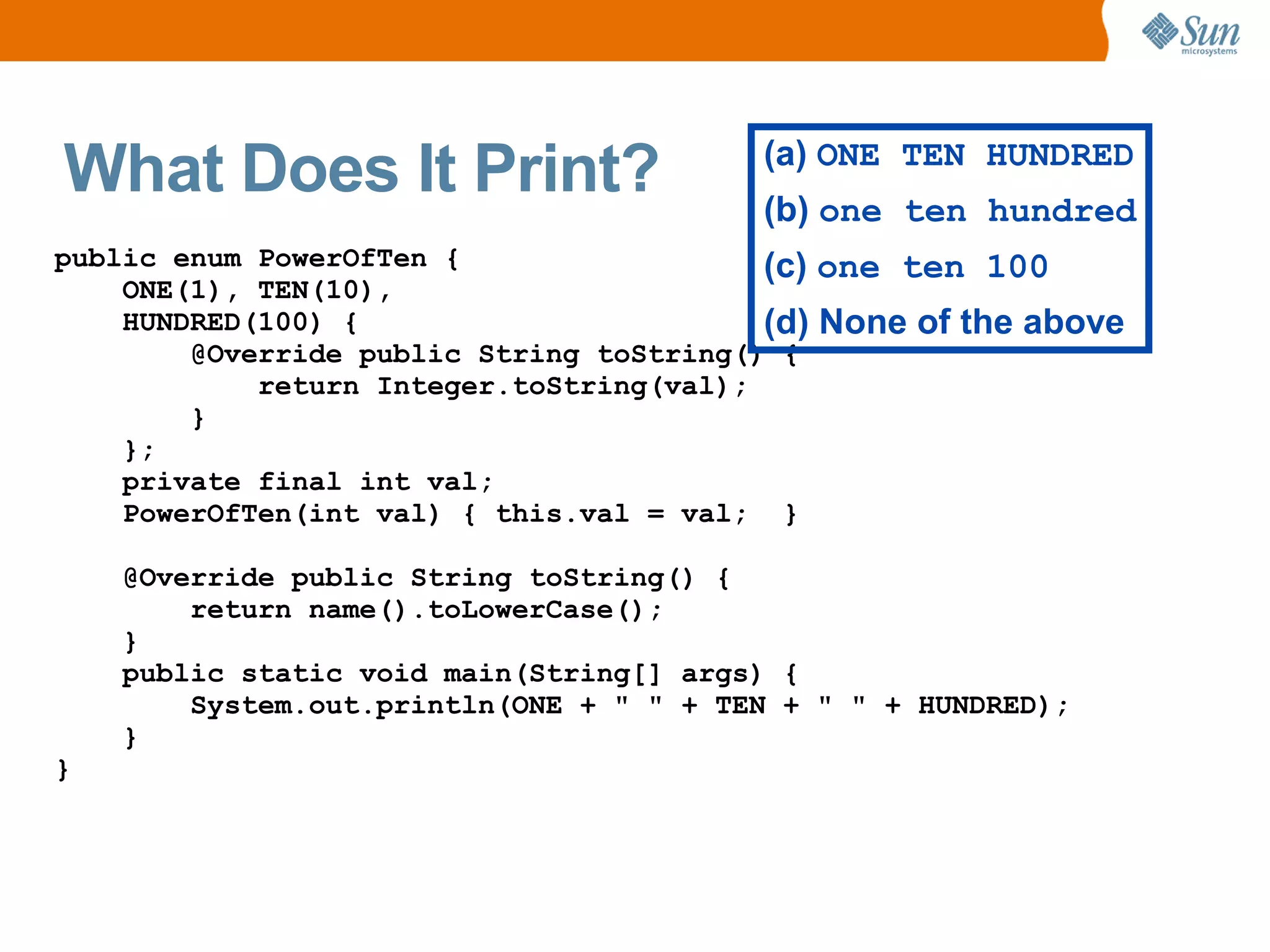 What Does It Print?                      (a) ONE TEN HUNDRED
                                         (b) one ten hundred
public enum PowerOfTen {                  (c) one ten 100
    ONE(1), TEN(10),
    HUNDRED(100) {                        (d) None of the above
        @Override public String toString() {
            return Integer.toString(val);
        }
    };
    private final int val;
    PowerOfTen(int val) { this.val = val; }

    @Override public String toString() {
        return name().toLowerCase();
    }
    public static void main(String[] args) {
        System.out.println(ONE + " " + TEN + " " + HUNDRED);
    }
}
 