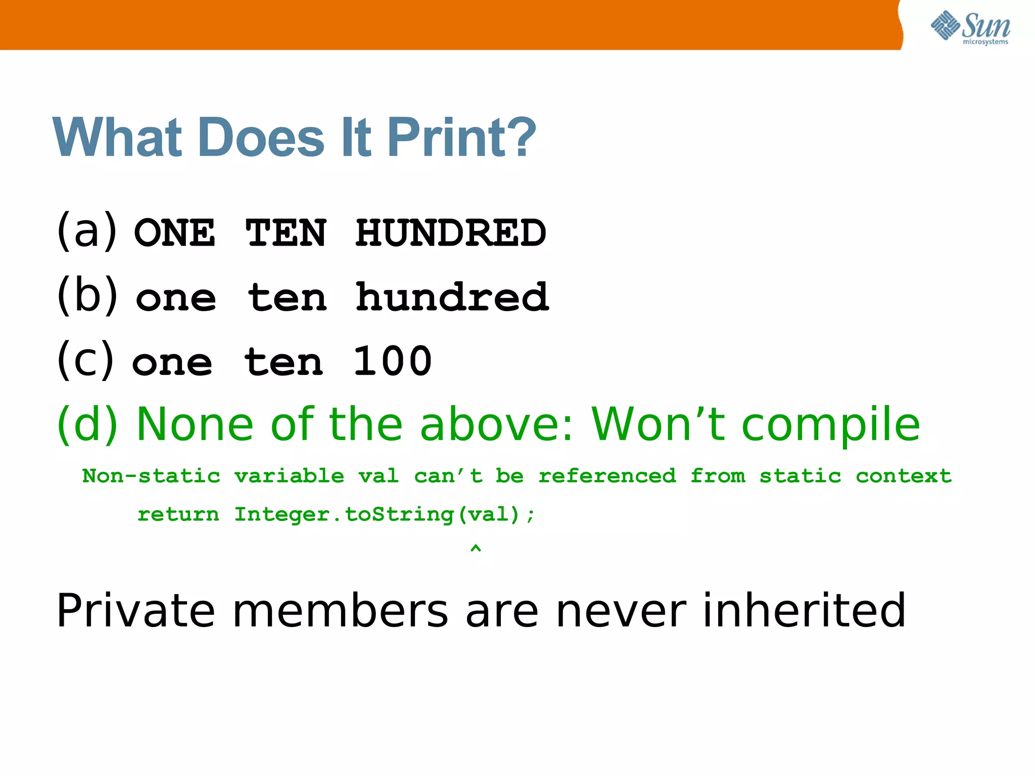 What Does It Print?
(a) ONE TEN HUNDRED
(b) one ten hundred
(c) one ten 100
(d) None of the above: Won’t compile
 Non-static variable val can’t be referenced from static context
    return Integer.toString(val);
                            ^

Private members are never inherited
 
